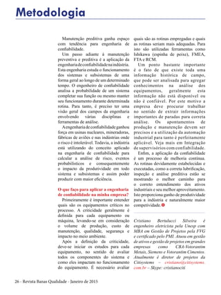 26 - Revista Banas Qualidade - Janeiro de 2015
Metodologia
Manutenção preditiva ganha espaço
com tendência para engenharia de
confiabilidade.
Um passo adiante à manutenção
preventiva e preditiva é a aplicação da
engenhariadeconfiabilidadenaindústria.
Esta engenharia estuda o funcionamento
dos sistemas e subsistemas de uma
forma geral ao longo de um determinado
tempo. O engenheiro de confiabilidade
analisa a probabilidade de um sistema
completar sua função ou mesmo manter
seu funcionamento durante determinada
rotina. Para tanto, é preciso ter uma
visão geral dos campos da engenharia
envolvendo várias disciplinas e
ferramentas de análise.
Aengenhariadeconfiabilidadeganhou
força em usinas nucleares, mineradoras,
fábricas de aviões e nas indústrias onde
o risco é intolerável. Todavia, a indústria
está utilizando do conceito aplicado
na engenharia de confiabilidade para
calcular a análise de risco, eventos
probabilísticos e consequentemente
o impacto da produtividade em todo
sistema e subsistemas e assim poder
produzir com maior eficiência.
O que faço para aplicar a engenharia
de confiabilidade na minha empresa?
Primeiramente é importante entender
quais são os equipamentos críticos no
processo. A criticidade geralmente é
definida para cada equipamento ou
máquina, levando-se em consideração
o volume de produção, custo de
manutenção, qualidade, segurança e
impacto no meio ambiente.
Após a definição da criticidade,
deve-se iniciar os estudos para cada
equipamento, no sentido de avaliar
todos os componentes do sistema e
como eles impactam no funcionamento
do equipamento. É necessário avaliar
quais são as rotinas empregadas e quais
as rotinas seriam mais adequadas. Para
isto são utilizadas ferramentas como
Ishikawa (espinha de peixe), FMEA,
FTA e RCM.
Um ponto bastante importante
é o fato de que existe toda uma
informação histórica de campo,
que pode ser analisada para agregar
conhecimentos na análise dos
equipamentos, geralmente esta
informação não está disponível ou
não é confiável. Por este motivo a
empresa deve procurar trabalhar
no sentido de extrair informações
importantes de paradas para correta
análise. Os apontamentos de
produção e manutenção devem ser
precisos e a utilização da automação
industrial para tanto é perfeitamente
aplicável. Veja mais em Integração
de supervisórios com confiabilidade.
Enfim, a aplicação da confiabilidade
é um processo de melhoria contínua.
As rotinas devidamente estabelecidas e
executadas, como a correta lubrificação,
inspeção e análise preditiva estão se
mostrando o melhor caminho para
o correto entendimento dos ativos
industriais e seu melhor aproveitamento.
Isto proporciona ganho de produtividade
para a indústria e naturalmente maior
competividade.t
Cristiano Bertulucci Silveira é
engenheiro eletricista pela Unesp com
MBA em Gestão de Projetos pela FVG
e certificado pelo PMI. Atuou em gestão
de ativos e gestão de projetos em grandes
empresas como CBA-Votorantim
Metais, Siemens e Votorantim Cimentos.
Atualmente é diretor de projetos da
Citisystems – cristiano@citisystems.
com.br – Skype: cristianociti
 