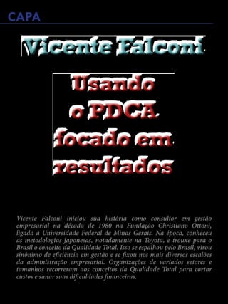 Janeiro de 2015 - Revista Banas Qualidade - 29
CAPA
Vicente Falconi iniciou sua história como consultor em gestão
empresarial na década de 1980 na Fundação Christiano Ottoni,
ligada à Universidade Federal de Minas Gerais. Na época, conheceu
as metodologias japonesas, notadamente na Toyota, e trouxe para o
Brasil o conceito da Qualidade Total. Isso se espalhou pelo Brasil, virou
sinônimo de eficiência em gestão e se fixou nos mais diversos escalões
da administração empresarial. Organizações de variados setores e
tamanhos recorreram aos conceitos da Qualidade Total para cortar
custos e sanar suas dificuldades financeiras.
Usando
o PDCA
focado em
resultados
Usando
o PDCA
focado em
resultados
Vicente FalconiVicente Falconi
 