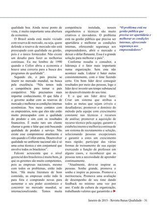 Janeiro de 2015 - Revista Banas Qualidade - 31
qualidade boa. Ainda nesse ponto de
vista, é muito importante uma abertura
da economia.
O Brasil ainda está muito viciado
com reserva de mercado, ou seja, quem
defende a reserva de mercado não está
preocupado com qualidade ou gestão,
pois é o único fornecedor. Não existe
um desafio para fazer as melhorias
contínuas. Eu me lembro de 1990
quando o Collor abriu a economia e
houve uma correria para a busca dos
programas de qualidade”.
Segundo ele, o país precisa se
inserir no mercado mundial, na busca
pela excelência. “Nós temos toda
a competência para tornar o país
competitivo. Não precisamos mais
importar conhecimento. O que falta é
o governo acabar com as reservas de
mercado e melhorar as condições internas
econômicas. Nos meus contatos com
os empresários, noto que eles não estão
muito preocupados com a qualidade
do produto e sim com os resultados
financeiros. É muito raro um cliente
chamar a gente e falar que está buscando
qualidade de produto e serviço. Não
existe esse compromisso atualmente e
sim quando o Collor entrou. Desenvolver
qualidade no ambiente nacional não é só
uma coisa técnica e sim conjuntural que
envolve todos os brasileiros”.
Falconi acrescenta que o nível
gerencial dos brasileiros é muito bom, já
que os gerentes são muito competentes,
pois as empresas nacionais, mesmo
com todos os problemas, estão indo
bem. “Há muita literatura de bom
conteúdo, as empresas estão indo lá
para fora e comprando novas para
aumentar o seu poder econômico e
concorrer no mercado mundial, se
internacionalizando. Temos muita
competência instalada, nossos
engenheiros e técnicos são muito
criativos e inovadores. O problema
está na gestão pública que precisa ser
apartidária e melhorar as condições
internas, oferecendo segurança aos
empreendedores, abrir o mercado e
deixar o dólar flutuante. Essa é a grande
solução para melhorar o país”.
Conforme ressalta o consultor, a
liderança é o fator mais importante
numa organização. Sem esta não
acontece nada. Liderar é bater metas
consistentemente, com o time fazendo
certo. Um bom líder deve conseguir
resultados por meio das pessoas, logo o
líder deve investir um tempo substancial
no desenvolvimento do seu time.
E o que um líder deve fazer.
Criar um sistema que atribua a
todos as metas que sejam críveis e
desafiadoras; promover o domínio do
método pela equipe com crescimento
constante nas técnicas e recursos
de análise; promover a aquisição de
recurso técnico pela equipe; garantir o
estabelecimento e melhoria continua de
um sistema de recrutamento e seleção,
selecionando pessoas excepcionais
e garantir a estes um crescimento
mais rápido; participar das várias
formas de treinamento de sua equipe
exercendo a função de professor em
alguns casos, e reconhecer que as
pessoas tem a necessidade de aprender
continuamente.
“Atualmente, deve-se inspirar as
pessoas. Sonhe grande, promova o
sonho e inspire as pessoas. Promova a
meritocracia. Promova uma avaliação
de desempenho de seu time dando
feedback no mínimo uma vez por
ano. Cuide da cultura da organização,
trabalhando valores que garantirão o u
“O problema está na
gestão pública que
precisa ser apartidária e
melhorar as condições
internas, oferecendo
segurança aos
empreendedores”
 