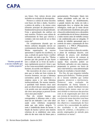 32 - Revista Banas Qualidade - Janeiro de 2015
seu futuro. Este valores devem estar
incluídos na avaliação de desempenho.
Promova a cultura de tomar decisões
com bases em fatos e dados. Incentive
a prática da análise e da síntese como
elemento principal do planejamento e
fundamentalnoprocessodeaprendizado.
Exija a apresentação das análises em
suas reuniões. Promova uma cultura de
enfrentamento de fatos que valoriza a
verdade e não tem medo de ver os fatos
como são”.
Ele complementa dizendo que os
fatores culturais desejados devem ser
continuamente discutidos e valorizados.
Muitas organizações de sucesso
apresentam o espírito de excelência, ou
seja, a atitude de querer fazer o melhor
do mundo, em tudo o que faz. “Muitas
pessoas que não gostam do que fazem
tem a atitude de se livrar da tarefa o
mais rapidamente possível. Amar o que
se faz é uma necessidade suprema do ser
humano, de acordo com Maslow.
São necessários de cinco a sete anos
para que se tenha um bom sistema de
recursos humanos, em que a liderança
carismática perde a importância e a
empresa passa a ter uma liderança
institucionalizada. Da mesma maneira,
a qualidade total demora cinco anos
para ser absorvida por uma organização
e de acordo com um consultor japonês
são cinco anos porque as pessoas levam
cinco anos para mudar”.
Para ele, existem lacunas que
correspondem à diferença entre o valor
atual de um indicador e um valor ideal
usado como referência excepcional
ainda que seja teórico atingi-la. “A
meta é estabelecida dentro da lacuna. A
função da lacuna é prover uma maneira
criteriosa de se estabelecer uma meta,
além de dar uma visão de futuro para o
gerenciamento. Priorização: Quem tem
muitas prioridades acaba por não ter
nenhuma. Quanto ao desdobramento,
a grande maioria das metas em toda a
organização deve se originar das metas
estratégicas, sendo que as metas devem
ser suficientemente desafiantes para gerar
a busca de conhecimento novo, não podem
ser estabelecidas de tal forma a desanimar
a todos mesmo antes do trabalho começa
e são estabelecidas para ser atingidas. O
método de trabalho apresentado para o
controle de metas e manutenção do foco
corporativo é o PDCA (Planejamento,
Aplicar, Checar e Revisar)”.
A sua visão teórica é cheia de sentido,
o plano de mudanças descrito, com
definição de prazos, está detalhado
e repleto de motivos de começar já
a implantação na sua empresa/setor/
equipe. Seus conceitos podem ser
facilmente aplicados em uma empresa,
preparando os gestores em busca de
uma visão holística e uma administração
focada em resultados e lucratividade.
Por fim, diz que ninguém trabalha
apenas pelo dinheiro. “Sonhar grande
dá o mesmo trabalho que sonhar
pequeno, promover a meritocracia.
Promover uma avaliação do
desempenho de forma honesta e
construtiva, dando feedback/retorno
contínuo (pelo menos uma vez por
ano) alinhar os interesses das pessoas
com os da organização por meio de
um sistema de incentivos, promover
a cultura de tomar decisões com base
em fatos e dados. Para o alcance
dos objetivos e manutenção do foco
correto, há a necessidade da análise
dos resultados e de estabelecer
metas.Os critérios, a disciplina e a
paixão empregados no método para
estabelecer as metas”.
CAPA
“Sonhar grande dá
o mesmo trabalho que
sonhar pequeno”
 
