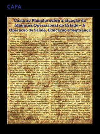 36 - Revista Banas Qualidade - Janeiro de 2015
Carta ao Planalto sobre a atuação da
Máquina Operacional do Estado – A
Operação da Saúde, Educação e Segurança
Prezada Presidente,
Toda organização humana tem como premissa
religiosa que a prioridade é o Cliente. Pergunte a
qualquer um e repetirão o mantra: “Nosso foco é o
Cliente!” No entanto, na maioria das vezes, a realidade
é bem diferente e os verdadeiros problemas de qualquer
organização são a sua incapacidade de satisfazer, de
fato, o cidadão, razão e objetivo de sua existência. Isto
é verdade para Empresas e para o Estado.
É óbvio que a prioridade absoluta do Estado deve
ser uma “Política Orientada para o Cidadão” e isto
quer dizer, entre outros, boa saúde, boa segurança
e boa educação. É também óbvio que se nossos
políticos soubessem e pudessem eles promoveriam
isto, até mesmo por interesse próprio, pois já é
muito bem conhecido o fato de que existe uma
grande insatisfação popular nesta área. Acontece
que a Máquina Operacional do Estado não consegue
responder a esta demanda por motivos já aqui
expostos em artigo anterior desta série. O Estado não
consegue responder ao Governo!
Que significa “boa educação”, “boa saúde” e
“boa segurança”? O que é “boa” para um pode não
ser para outro. Precisamos de indicadores simples
e transparentes (ainda que imprecisos) que meçam
numericamente o desempenho destes sistemas nas
áreas Municipal, Estadual e Federal. No caso da
educação já temos o IDEB e o ENEM, além do
PISA internacional. A existência destes indicadores
é uma vitória e um grande avanço para nosso país.
Não interessa se estes indicadores sejam perfeitos
ou imperfeitos ou ainda que possamos, no futuro,
melhorá-los. Tudo é sujeito a críticas. O fato
importante é que eles existem e estão movendo a
máquina operacional da educação pública, em seus
três níveis, no sentido de melhorias contínuas.
Podemos não estar satisfeitos com a velocidade
destas melhorias na área da educação mas não se
pode negar que elas estão acontecendo e na direção
certa. Não temos a mesma certeza no caso da saúde
e da segurança.
Recentemente nossa organização de consultoria
investiu recursos próprios para delinear o que
seria um “Sistema de Saúde” no Brasil. Vários
especialistas, empresários e autoridades foram
entrevistados e conseguimos fazer um mapa
do Sistema e as interações entre as partes dos
subsistemas operacionais de prevenção, correção,
regulamentação e atividades privadas desde a
indústria farmacêutica, hospitais, laboratórios
e seguradoras. Foi um trabalho estressante mas
conseguimos visualizar as interações entre as partes
do sistema, como fluem as regulamentações, os
recursos, os serviços e, principalmente, quais eram
as verdadeiras fronteiras do Sistema de Saúde com o
cidadão (Cliente!). Tendo em mãos este mapeamento
do Sistema de Saúde pode-se então delinear as suas
funções e por consequência os seus “Indicadores
Principais” e os secundários, a partir dos quais
os problemas do Sistema podem ser entendidos,
analisados e resolvidos.
Gerenciar é resolver problemas ou atingir metas o
que é o mesmo. Onde estão os verdadeiros problemas
da saúde, educação e segurança? A resposta é: junto
ao cidadão! Se desejarmos resolver os problemas
de saúde temos que ir para as funções do Sistema
de Saúde e perguntar se estas funções estão sendo
cumpridas. O não cumprimento destas funções são
as “Disfunções do Sistema” ou “Problemas” e o
primeiro ataque deve ser sempre gerencial.Antes que
haja uma sequência de esforços para conhecer estas
funções, seus indicadores, levantar fatos e dados,
entender os problemas, conhecê-los melhor por
sua variação geográfica, temporal, tipo e sintomas,
analisá-los e, a partir desta análise, estabelecer os
Planos de Ação, não se pode falar em “recursos
CAPA
 