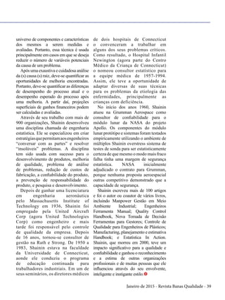 Janeiro de 2015 - Revista Banas Qualidade - 39
universo de componentes e características
dos mesmos a serem medidas e
avaliadas. Portanto, essa técnica é usada
principalmente em casos em que se deseja
reduzir o número de variáveis potenciais
da causa de um problema.
Após uma exaustiva e cuidadosa análise
da (s) causa (s) raiz, deve-se quantificar as
oportunidades de melhoria encontradas.
Portanto, deve-se quantificar as diferenças
de desempenho do processo atual e o
desempenho esperado do processo após
uma melhoria. A partir daí, projeções
superficiais de ganhos financeiros podem
ser calculadas e avaliadas.
Através de seu trabalho com mais de
900 organizações, Shainin desenvolveu
uma disciplina chamada de engenharia
estatística. Ele se especializou em criar
estratégiasquepermitamaosengenheiros
“conversar com as partes” e resolver
“insolúveis” problemas. A disciplina
tem sido usada com sucesso para o
desenvolvimento de produtos, melhoria
de qualidade, problema de análise
de problemas, redução de custos de
fabricação, a confiabilidade do produto,
a prevenção de responsabilidade do
produto, e pesquisa e desenvolvimento.
Depois de ganhar uma licenciatura
em engenharia aeronáutica
pelo Massachusetts Institute of
Technology em 1936, Shainin foi
empregado pela United Aircraft
Corp (agora United Technologies
Corp) como engenheiro e mais
tarde foi responsável pelo controle
de qualidade da empresa. Depois
de 16 anos, tornou-se consultor de
gestão na Rath e Strong. De 1950 a
1983, Shainin estava na faculdade
da Universidade de Connecticut,
aonde ele conduziu o programa
de educação continuada para
trabalhadores industriais. Em um de
seus seminários, os diretores médicos
de dois hospitais de Connecticut
o convenceram a trabalhar em
alguns dos seus problemas críticos.
Como resultado, o Hospital Infantil
Newington (agora parte do Centro
Médico da Criança de Connecticut)
o nomeou consultor estatístico para
a equipe médica de 1957-1994.
Assim, ele teve a oportunidade de
adaptar diversas de suas técnicas
para os problemas da etiologia das
enfermidades, principalmente as
crianças com deficiência.
No início dos anos 1960, Shainin
atuou na Grumman Aerospace como
consultor de confiabilidade para o
módulo lunar da NASA do projeto
Apollo. Os componentes do módulo
lunar protótipo e sistemas foram testados
empiricamente utilizando o ambiente de
múltiplos Shainin overstress sistema de
testes de sonda para ser estatisticamente
certeza de que mesmo o modo mais fraco
falha tinha uma margem de segurança
estatística. NASA inicialmente
adjudicado o contrato para Grumman,
porque nenhuma proposta aeroespacial
outras competitivo demonstrado que a
capacidade de segurança.
Shainin escreveu mais de 100 artigos
e foi o autor ou coautor de vários livros,
incluindo Manpower Gestão em Meio
Ambiente Industrial; Engenheiros
Ferramenta Manual; Quality Control
Handbook, Nova Tomada de Decisão
Ferramentas para Gestores; Controle de
Qualidade para Engenheiros de Plásticos;
Manufacturing, planejamento e estimativa
Handbook; e Estatística In Action.
Shainin, que morreu em 2000, teve um
impacto significativo para a qualidade e
confiabilidade e ganhou o reconhecimento
e a estima de outras organizações
profissionais e de muitas pessoas que ele
influenciou através do seu envolvente,
inteligente e instigante estilo.t
 