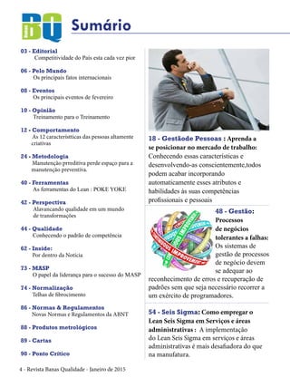 4 - Revista Banas Qualidade - Janeiro de 2015
Sumário
03 - Editorial
Competitividade do País esta cada vez pior
06 - Pelo Mundo
Os principais fatos internacionais
08 - Eventos
Os principais eventos de fevereiro
10 - Opinião
Treinamento para o Treinamento
12 - Comportamento
As 12 característticas das pessoas altamente
criativas
24 - Metodologia
Manutenção prreditiva perde espaço para a
manutenção preventiva.
40 - Ferramentas
As ferramentas do Lean : POKE YOKE
42 - Perspectiva
Alavancando qualidade em um mundo
de transformações
44 - Qualidade
Conhecendo o padrão de competência
62 - Inside:
Por dentro da Notícia
73 - MASP
O papel da liderança para o sucesso do MASP
74 - Normalização
Telhas de fibrocimento
86 - Normas & Regulamentos
Novas Normas e Regulamentos da ABNT
88 - Produtos metrológicos
89 - Cartas
90 - Ponto Crítico
48 - Gestão:
Processos
de negócios
tolerantes a falhas:
Os sistemas de
gestão de processos
de negócio devem
se adequar ao
reconhecimento de erros e recuperação de
padrões sem que seja necessário recorrer a
um exército de programadores.
18 - Gestãode Pessoas : Aprenda a
se posicionar no mercado de trabalho:
Conhecendo essas características e
desenvolvendo-as conscientemente,todos
podem acabar incorporando
automaticamente esses atributos e
habilidades às suas competências
profissionais e pessoais
54 - Seis Sigma: Como empregar o
Lean Seis Sigma em Serviços e áreas
administrativas : A implementação
do Lean Seis Sigma em serviços e áreas
administrativas é mais desafiadora do que
na manufatura.
 