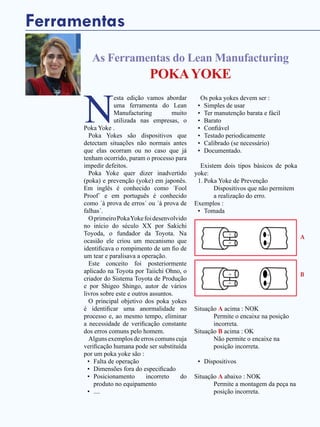 40 - Revista Banas Qualidade - Janeiro de 2015
Ferramentas
As Ferramentas do Lean Manufacturing
POKAYOKE
N
esta edição vamos abordar
uma ferramenta do Lean
Manufacturing muito
utilizada nas empresas, o
Poka Yoke .
Poka Yokes são dispositivos que
detectam situações não normais antes
que elas ocorram ou no caso que já
tenham ocorrido, param o processo para
impedir defeitos.
Poka Yoke quer dizer inadvertido
(poka) e prevenção (yoke) em japonês.
Em inglês é conhecido como ´Fool
Proof´ e em português é conhecido
como ´à prova de erros´ ou ´à prova de
falhas´.
OprimeiroPokaYokefoidesenvolvido
no início do século XX por Sakichi
Toyoda, o fundador da Toyota. Na
ocasião ele criou um mecanismo que
identificava o rompimento de um fio de
um tear e paralisava a operação.
Este conceito foi posteriormente
aplicado na Toyota por Taiichi Ohno, o
criador do Sistema Toyota de Produção
e por Shigeo Shingo, autor de vários
livros sobre este e outros assuntos.
O principal objetivo dos poka yokes
é identificar uma anormalidade no
processo e, ao mesmo tempo, eliminar
a necessidade de verificação constante
dos erros comuns pelo homem.
Alguns exemplos de erros comuns cuja
verificação humana pode ser substituída
por um poka yoke são :
•	 Falta de operação
•	 Dimensões fora do especificado
•	 Posicionamento incorreto do
produto no equipamento
•	 ....
Os poka yokes devem ser :
•	 Simples de usar
•	 Ter manutenção barata e fácil
•	 Barato
•	 Confiável
•	 Testado periodicamente
•	 Calibrado (se necessário)
•	 Documentado.
Existem dois tipos básicos de poka
yoke:
1.	Poka Yoke de Prevenção
	 Dispositivos que não permitem
a realização do erro.
Exemplos :
•	 Tomada	
Situação A acima : NOK
	 Permite o encaixe na posição
incorreta.
Situação B acima : OK
	 Não permite o encaixe na
posição incorreta.
•	 Dispositivos
Situação A abaixo : NOK
	 Permite a montagem da peça na
posição incorreta.
A
B
 