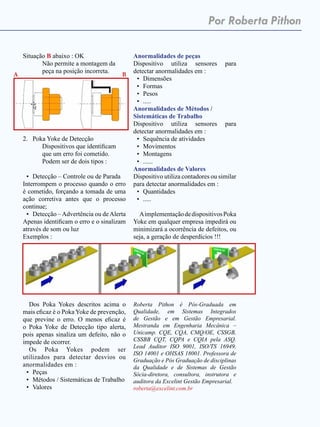 Janeiro de 2015 - Revista Banas Qualidade - 41
Por Roberta Pithon
Situação B abaixo : OK
	 Não permite a montagem da
peça na posição incorreta.
2.	 Poka Yoke de Detecção
	 Dispositivos que identificam
que um erro foi cometido.
	 Podem ser de dois tipos :
•	 Detecção – Controle ou de Parada
Interrompem o processo quando o erro
é cometido, forçando a tomada de uma
ação corretiva antes que o processo
continue;
•	 Detecção –Advertência ou deAlerta
Apenas identificam o erro e o sinalizam
através de som ou luz
Exemplos :
Dos Poka Yokes descritos acima o
mais eficaz é o Poka Yoke de prevenção,
que previne o erro. O menos eficaz é
o Poka Yoke de Detecção tipo alerta,
pois apenas sinaliza um defeito, não o
impede de ocorrer.
Os Poka Yokes podem ser
utilizados para detectar desvios ou
anormalidades em :
•	 Peças
•	 Métodos / Sistemáticas de Trabalho
•	 Valores
Anormalidades de peças
Dispositivo utiliza sensores para
detectar anormalidades em :
•	 Dimensões
•	 Formas
•	 Pesos
•	 .....
Anormalidades de Métodos /
Sistemáticas de Trabalho
Dispositivo utiliza sensores para
detectar anormalidades em :
•	 Sequência de atividades
•	 Movimentos
•	 Montagens
•	 ......
Anormalidades de Valores
Dispositivo utiliza contadores ou similar
para detectar anormalidades em :
•	 Quantidades
•	 .....
AimplementaçãodedispositivosPoka
Yoke em qualquer empresa impedirá ou
minimizará a ocorrência de defeitos, ou
seja, a geração de desperdícios !!!
Roberta Pithon é Pós-Graduada em
Qualidade, em Sistemas Integrados
de Gestão e em Gestão Empresarial.
Mestranda em Engenharia Mecânica –
Unicamp. CQE, CQA, CMQ/OE, CSSGB,
CSSBB CQT, CQPA e CQIA pela ASQ.
Lead Auditor ISO 9001, ISO/TS 16949,
ISO 14001 e OHSAS 18001. Professora de
Graduação e Pós Graduação de disciplinas
da Qualidade e de Sistemas de Gestão
Sócia-diretora, consultora, instrutora e
auditora da Excelint Gestão Empresarial.
roberta@excelint.com.br
A B
 