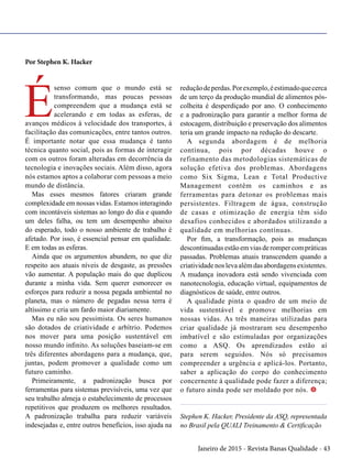Janeiro de 2015 - Revista Banas Qualidade - 43
Por Stephen K. Hacker
É
senso comum que o mundo está se
transformando, mas poucas pessoas
compreendem que a mudança está se
acelerando e em todas as esferas, de
avanços médicos à velocidade dos transportes, à
facilitação das comunicações, entre tantos outros.
É importante notar que essa mudança é tanto
técnica quanto social, pois as formas de interagir
com os outros foram alteradas em decorrência da
tecnologia e inovações sociais. Além disso, agora
nós estamos aptos a colaborar com pessoas a meio
mundo de distância.
Mas esses mesmos fatores criaram grande
complexidade em nossas vidas. Estamos interagindo
com incontáveis sistemas ao longo do dia e quando
um deles falha, ou tem um desempenho abaixo
do esperado, todo o nosso ambiente de trabalho é
afetado. Por isso, é essencial pensar em qualidade.
E em todas as esferas.
Ainda que os argumentos abundem, no que diz
respeito aos atuais níveis de desgaste, as pressões
vão aumentar. A população mais do que duplicou
durante a minha vida. Sem querer esmorecer os
esforços para reduzir a nossa pegada ambiental no
planeta, mas o número de pegadas nessa terra é
altíssimo e cria um fardo maior diariamente.
Mas eu não sou pessimista. Os seres humanos
são dotados de criatividade e arbítrio. Podemos
nos mover para uma posição sustentável em
nosso mundo infinito. As soluções baseiam-se em
três diferentes abordagens para a mudança, que,
juntas, podem promover a qualidade como um
futuro caminho.
Primeiramente, a padronização busca por
ferramentas para sistemas previsíveis, uma vez que
seu trabalho almeja o estabelecimento de processos
repetitivos que produzem os melhores resultados.
A padronização trabalha para reduzir variáveis
indesejadas e, entre outros benefícios, isso ajuda na
reduçãodeperdas.Porexemplo,éestimadoquecerca
de um terço da produção mundial de alimentos pós-
colheita é desperdiçado por ano. O conhecimento
e a padronização para garantir a melhor forma de
estocagem, distribuição e preservação dos alimentos
teria um grande impacto na redução do descarte.
A segunda abordagem é de melhoria
contínua, pois por décadas houve o
refinamento das metodologias sistemáticas de
solução efetiva dos problemas. Abordagens
como Six Sigma, Lean e Total Productive
Management contêm os caminhos e as
ferramentas para detonar os problemas mais
persistentes. Filtragem de água, construção
de casas e otimização de energia têm sido
desafios conhecidos e abordados utilizando a
qualidade em melhorias contínuas.
Por fim, a transformação, pois as mudanças
descontinuadasestãoemviasderompercompráticas
passadas. Problemas atuais transcendem quando a
criatividadenoslevaalémdasabordagensexistentes.
A mudança inovadora está sendo vivenciada com
nanotecnologia, educação virtual, equipamentos de
diagnósticos de saúde, entre outros.
A qualidade pinta o quadro de um meio de
vida sustentável e promove melhorias em
nossas vidas. As três maneiras utilizadas para
criar qualidade já mostraram seu desempenho
imbatível e são estimuladas por organizações
como a ASQ. Os aprendizados estão aí
para serem seguidos. Nós só precisamos
compreender a urgência e aplicá-los. Portanto,
saber a aplicação do corpo do conhecimento
concernente à qualidade pode fazer a diferença;
o futuro ainda pode ser moldado por nós. t
Stephen K. Hacker, Presidente da ASQ, representada
no Brasil pela QUALI Treinamento & Certificação
 