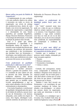Janeiro de 2015 - Revista Banas Qualidade - 45
Quem realiza essa parte do Padrão de
competência?
A implementação de uma avaliação
e de uma melhoria objetiva da cultura
é necessária em todos os níveis da
organização: nos níveis de entrega
dos produtos/serviços, dentro de cada
função e nos níveis da organização. Na
maioria das organizações, a capacidade
e o desempenho de uma função
específica, por exemplo Engenharia,
Design, Recursos Humanos, Financeiro
e Tecnologia da Informação, é investida
na função de gerência mais elevada.
Esse é o grupo que define
principalmente a capacidade e o
desempenho dentro do negócio, não
somente como resultado das pessoas que
contratam, das políticas, dos processos
que estabelecem e dos investimentos
que decidam fazer em ferramentas e
tecnologias, mas também pela cultura e
pelos valores que estabelecem em como
as pessoas têm acesso ao seu trabalho.
Como profissionais de qualidade
podem fazer a diferença nessa área?
Profissionais de qualidade devem
desenvolver e facilitar processos
eficazes e garantia dos produtos. Esse
é o resultado de uma cultura em que
as decisões são feitas baseadas em
evidências objetivas. Eles devem
trabalhar com o restante da organização
para garantir que as medidas sejam
revistas apropriadamente e que as
ações sejam adotadas a fim de melhorar
continuamente os desempenhos.
Com muita frequência, o profissional
de qualidade é designado para dar apoio
às atividades de melhoria, seja por meio
do uso de ferramentas e de técnicas
adequadas, como análise da origem da
causa, Seis Sigma, abordagem Lean,
controle estatístico de processos ou por
Redesenho de Processos (Process Re-
engineering).
Que valores os profissionais de
qualidade podem trazer para este
campo?
Um “valor” essencial nesta área
pode ser a ideia de que as evidências
objetivas sempre superam a percepção
e os rumores. Com frequência vemos
candidatos à vaga sendo avaliados
com base na visão de um ou de dois
indivíduos, em vez de em uma avaliação
mais ponderada de responsabilidades
em comparação à evidência de
competência.
Qual é a parte mais difícil na
implementação dessa parte do Padrão
de competência de forma eficaz?
Entender que a mudança é um
processo muito simples, alcançada por
atuar em quatro aspectos:
•	 Pessoas;
•	 Políticas e processos;
•	 Ferramentas e tecnologias;
•	 Cultura e valores.
Contudo, não conseguimos, muitas
vezes, compreender as dinâmicas da
mudança e dirigimos nossa atenção aos
aspectos errados. De um modo geral, é
mais fácil alterar a forma que as coisas
são feitas do que alterar a capacidade
das pessoas que as fazem.
Também é mais fácil investir em
ferramentas e em tecnologias do que
ocasionar mudanças de cultura nas
atitudes e nas abordagens – os valores
das pessoas dentro da organização,
que acaba por determinar o nível de
desempenho.
Por exemplo, se a estratégia é que o
Coventry City Football Club (time de
futebol da Inglaterra) vença a Premieru
 