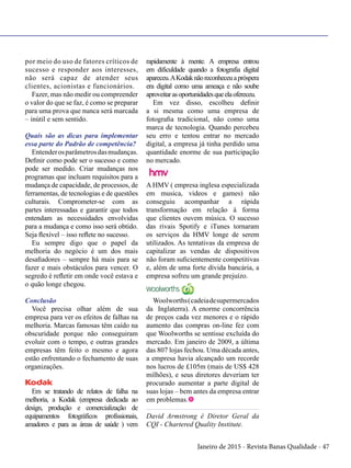 Janeiro de 2015 - Revista Banas Qualidade - 47
por meio do uso de fatores críticos de
sucesso e responder aos interesses,
não será capaz de atender seus
clientes, acionistas e funcionários.
Fazer, mas não medir ou compreender
o valor do que se faz, é como se preparar
para uma prova que nunca será marcada
– inútil e sem sentido.
Quais são as dicas para implementar
essa parte do Padrão de competência?
Entenderosparâmetrosdasmudanças.
Definir como pode ser o sucesso e como
pode ser medido. Criar mudanças nos
programas que incluam requisitos para a
mudança de capacidade, de processos, de
ferramentas, de tecnologias e de questões
culturais. Comprometer-se com as
partes interessadas e garantir que todos
entendam as necessidades envolvidas
para a mudança e como isso será obtido.
Seja flexível – isso reflete no sucesso.
Eu sempre digo que o papel da
melhoria do negócio é um dos mais
desafiadores – sempre há mais para se
fazer e mais obstáculos para vencer. O
segredo é refletir em onde você estava e
o quão longe chegou.
Conclusão
Você precisa olhar além de sua
empresa para ver os efeitos de falhas na
melhoria. Marcas famosas têm caído na
obscuridade porque não conseguiram
evoluir com o tempo, e outras grandes
empresas têm feito o mesmo e agora
estão enfrentando o fechamento de suas
organizações.
Em se tratando de relatos de falha na
melhoria, a Kodak (empresa dedicada ao
design, produção e comercialização de
equipamentos fotográficos profissionais,
amadores e para as áreas de saúde ) vem
rapidamente à mente. A empresa entrou
em dificuldade quando a fotografia digital
apareceu.AKodaknãoreconheceuapróspera
era digital como uma ameaça e não soube
aproveitarasoportunidadesqueelaofereceu.
Em vez disso, escolheu definir
a si mesma como uma empresa de
fotografia tradicional, não como uma
marca de tecnologia. Quando percebeu
seu erro e tentou entrar no mercado
digital, a empresa já tinha perdido uma
quantidade enorme de sua participação
no mercado.
A HMV ( empresa inglesa especializada
em musica, videos e games) não
conseguiu acompanhar a rápida
transformação em relação à forma
que clientes ouvem música. O sucesso
das rivais Spotify e iTunes tornaram
os serviços da HMV longe de serem
utilizados. As tentativas da empresa de
capitalizar as vendas de dispositivos
não foram suficientemente competitivas
e, além de uma forte dívida bancária, a
empresa sofreu um grande prejuízo.
Woolworths(cadeiadesupermercados
da Inglaterra). A enorme concorrência
de preços cada vez menores e o rápido
aumento das compras on-line fez com
que Woolworths se sentisse excluída do
mercado. Em janeiro de 2009, a última
das 807 lojas fechou. Uma década antes,
a empresa havia alcançado um recorde
nos lucros de £105m (mais de US$ 428
milhões), e seus diretores deveriam ter
procurado aumentar a parte digital de
suas lojas – bem antes da empresa entrar
em problemas.t
David Armstrong é Diretor Geral da
CQI - Chartered Quality Institute.
 