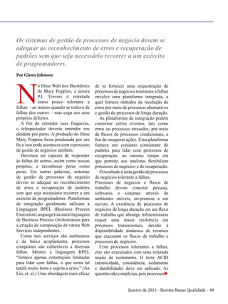 Janeiro de 2015 - Revista Banas Qualidade - 49
Os sistemas de gestão de processos de negócio devem se
adequar ao reconhecimento de erros e recuperação de
padrões sem que seja necessário recorrer a um exército
de programadores.
Por Glenn Johnson
N
o filme Walt nos Bastidores
de Mary Poppins, a autora
P.L Travers é retratada
como pouco tolerante a
falhas – ao menos quando se tratava de
falhas dos outros – mas cega aos seus
próprios defeitos.
A fim de entender suas fraquezas,
o telespectador deveria entender seu
desdém por peras. A produção do filme
Mary Poppins ficou pendurada por um
fio e isso pode acontecer com o processo
de gestão de negócios também.
Devemos ser capazes de responder
às falhas de outros, assim como nossas
próprias, e reconhecer peras como
peras. Em outras palavras, sistemas
de gestão de processos de negócio
devem se adequar ao reconhecimento
de erros e recuperação de padrões
sem que seja necessário recorrer a um
exército de programadores. Plataformas
de integração geralmente utilizam a
Linguagem BPEL (Business Process
ExecutionLanguage)ououtralinguagem
de Business Process Orchestration para
a criação de composição de vários Web
Services independentes.
Como tais serviços são autônomos
e de baixo acoplamento, processos
compostos são vulneráveis a diversas
falhas. Mesmo a linguagem BPEL
“fornece apenas construções limitadas
para lidar com falhas, o que torna tal
tarefa muito lenta e sujeita a erros.” (An
Liu, et. al.) Uma abordagem mais eficaz
de se fornecer uma orquestração de
processos de negócios tolerantes a falhas
envolve uma plataforma integrada, a
qual fornece métodos de resolução de
erros por meio de processos alternativos
e gestão de processos de longa duração.
As plataformas de integração podem
contornar certos eventos, tais como
erros ou processos atrasados, por meio
de fluxos de processos condicionais, a
fim de recuperar ações. Uma plataforma
fornece um conjunto consistente de
padrões para lidar com processos de
recuperação, ao mesmo tempo em
que permite aos analistas flexibilizar
processos de negócios e de recuperação.
O resultado é uma gestão de processos
de negócios tolerante a falhas.
Processos de negócios e fluxos de
trabalho devem conectar pessoas,
softwares e sistemas através de
ambientes móveis, on-premise e em
nuvem. A existência de processos de
negócios de longa duração em um fluxo
de trabalho que abrange infraestruturas
requer uma maior resiliência em
processos transacionais, devido à
disponibilidade dinâmica de recursos
que executam os fluxos de trabalho e
processos de negócios.
Com processos tolerantes a falhas,
eles são executados com uma relaxada
noção de isolamento. O teste ACID
(atomicidade, consistência, isolamento
e durabilidade) deve ser aplicado. As
questõessãocomplexas,poisprocessosu
 