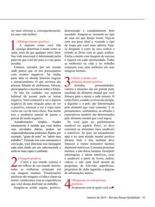 Janeiro de 2015 - Revista Banas Qualidade - 51
ser mais otimista e, consequentemente,
ter uma vida melhor:
1
) Diálogo interno positivo:
A maneira como você fala
consigo determina o modo como se
sente, mais do que qualquer outro fator.
Sua vida emocional é determinada pelas
palavras que você diz para si e nas quais
acredita.
Estamos cercados por um mundo
onde parece que só nos preocupamos
com eventos negativos. Na mídia,
parte dela só aborda histórias trágicas
e sensacionalistas. O que ouvimos são
pessoas falando de problemas, fofocas,
preocupações e incertezas sobre o futuro.
Se não for cuidado, sua maneira
habitual de pensar pode se tornar
negativa. Você começará a ver o aspecto
negativo de uma situação antes de ver
o positivo, começar a ver o copo meio
vazio em vez de meio cheio. Sua mente
tem a tendência natural de passar a
pensar de modo negativo.
Autoafirmações simples, fixadas
internamente à medida que você realiza
suas atividades diárias, podem ser
surpreendentemente poderosas. Repita, por
exemplo, “gosto de mim” ou “adoro meu
trabalho!”. Fazendo isso com entusiasmo e
convicção, você direciona essa mensagem
cada mais fundo em seu subconsciente e
sente-se mais capaz e confiante.
2
) Imagem positiva:
Como o seu mundo externo é
um reflexo de seu mundo interno,
todas as melhorias começam em
sua imagens mentais. Visualizações
positivas são imagens vividas e claras na
mente, condizentes com as experiências
que você deseja desfrutar no trabalho.
Imagine-se sendo seguro, positivo,
determinado e completamente bem
sucedido. Imagine-se morando no tipo
de casa em que deseja morar. Veja-se
com seu peso ideal e vestindo o tipo
de roupa que você mais admira. Veja-
se dirigindo o carro de seus sonhos e
tirando as férias com as quais sonhou.
Encha a mente com imagens de sucesso
e riqueza em cada oportunidade. Todas
as melhorias na vida e no trabalho
começam com uma melhoria em suas
imagens mentais.
3
) Nutre a mente com
alimento mental positivo:
Atitudes, personalidades,
valores e emoções são em grande parte
resultado do alimento mental que você
fornece para a mente a cada minuto. O
corpofísico,asaúde,osníveisdeenergia,
a digestão e a pele são determinados
pelo alimento que você consome. E os
pensamentos, sentimentos, as atitudes e
expectativas também são determinados
pelo alimento mental que você ingere.
Se você quer ser perfeitamente
saudável no aspecto físico, só deve
consumir os alimentos mais saudáveis
e nutritivos. Se quer ser mentalmente
apto e ter uma atitude mental positiva
durante todo o dia, também deve
fornecer à mente alimentos mentais
altamente nutritivos. Consuma proteínas
mentais, e não doces mentais. Incorpore
informações e ideias nutritivas, ricas
e saudáveis a partir de livros, áudios,
vídeos, e não junk food mental de
programas de televisão superficiais,
programas de rádio tagarelas e páginas
de informações inúteis.
4
) Relacione-se com pessoas
positivas:
As pessoas com as quais você seu
 