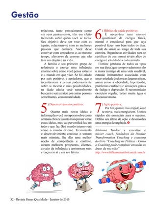 52 - Revista Banas Qualidade - Janeiro de 2015
Gestão
relaciona, tanto pessoalmente como
em seus pensamentos, têm um efeito
tremendo sobre quem você se torna.
Seu objetivo deve ser voar com as
águias, relacionar-se com as melhores
pessoas que conhece. Você deve
conviver com vencedores e, ao mesmo
tempo, afastar-se de pessoas que não
têm um objetivo na vida.
A família é seu primeiro grupo de
referência e exerce uma influência
enorme sobre como você pensa sobre si
e o mundo em que vive. Se foi criado
por pais positivos e apoiadores, que o
incentivavam a pensar poderosamente
sobre si mesmo e suas possibilidades,
na idade adulta você naturalmente
buscará e será atraído por outras pessoas
semelhantes, com naturalidade.
5
) Desenvolvimento positivo:
Quanto mais novas ideias e
informaçõesvocêincorporarsobrecomo
sermaiseficazequantomaispensarsobre
essas ideias, mas vai personificá-las em
tudo o que faz. Seu mundo interno será
como o mundo externo. Treinamento
e desenvolvimento contínuo o tornam
mais otimista, lhe dão uma melhor
noção de competência e controle,
atraem melhores prospectos, clientes,
círculo de influência e aprimoram suas
crenças em si e em seu futuro.
6
) Hábitos de saúde positivos:
É necessária uma enorme
quantidade de energia física,
mental e emocional para que seja
possível fazer isso bem todos os dias.
Cuide da saúde ao longo de toda sua
carreira. Organize as atividades para se
certificar de que possui níveis altos de
energia e vitalidade a cada minuto.
Elimine gorduras de todos os tipos
em sua dieta, que comprovadamente são
o maior inimigo de uma vida saudável,
estando intimamente associadas com
umavariedadededoençasdegenerativas,
assim como a obesidade, hipertensão,
problemas cardíacos e sensações gerais
de fadiga e depressão. É recomendado
exercício regular, beber muita água e
descansar muito.
7
) Ação positiva:
Por fim, quanto mais rápido você
se move, mais energia tem. Ritmos
rápidos são essenciais para o sucesso.
Defina seu ritmo de ação e desenvolva
uma energia de urgência.t
Bibianna Teodori é executive e
master coach, fundadora da Positive
Transformation Coaching e coautora
do livro “Coaching na Prática – Como
o Coaching pode contribuir em todas as
áreas da sua vida”
http://www.bibiannateodoricoach.com.br
 