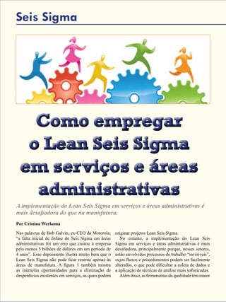 54 - Revista Banas Qualidade - Janeiro de 2015
Como empregar
o Lean Seis Sigma
em serviços e áreas
administrativas
Como empregar
o Lean Seis Sigma
em serviços e áreas
administrativas
Seis Sigma
A implementação do Lean Seis Sigma em serviços e áreas administrativas é
mais desafiadora do que na manufatura.
Por Cristina Werkema
Nas palavras de Bob Galvin, ex-CEO da Motorola,
“a falta inicial de ênfase do Seis Sigma em áreas
administrativas foi um erro que custou à empresa
pelo menos 5 bilhões de dólares em um período de
4 anos”. Esse depoimento ilustra muito bem que o
Lean Seis Sigma não pode ficar restrito apenas às
áreas de manufatura. A figura 1 também mostra
as inúmeras oportunidades para a eliminação de
desperdícios existentes em serviços, as quais podem
originar projetos Lean Seis Sigma.
No entanto, a implementação do Lean Seis
Sigma em serviços e áreas administrativas é mais
desafiadora, principalmente porque, nesses setores,
estão envolvidos processos de trabalho “invisíveis”,
cujos fluxos e procedimentos podem ser facilmente
alterados, o que pode dificultar a coleta de dados e
a aplicação de técnicas de análise mais sofisticadas.
Além disso, as ferramentas da qualidade têm maior
 