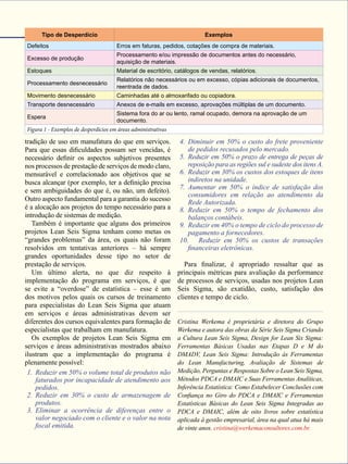 Janeiro de 2015 - Revista Banas Qualidade - 55
tradição de uso em manufatura do que em serviços.
Para que essas dificuldades possam ser vencidas, é
necessário definir os aspectos subjetivos presentes
nos processos de prestação de serviços de modo claro,
mensurável e correlacionado aos objetivos que se
busca alcançar (por exemplo, ter a definição precisa
e sem ambiguidades do que é, ou não, um defeito).
Outro aspecto fundamental para a garantia do sucesso
é a alocação aos projetos do tempo necessário para a
introdução de sistemas de medição.
Também é importante que alguns dos primeiros
projetos Lean Seis Sigma tenham como metas os
“grandes problemas” da área, os quais não foram
resolvidos em tentativas anteriores – há sempre
grandes oportunidades desse tipo no setor de
prestação de serviços.
Um último alerta, no que diz respeito à
implementação do programa em serviços, é que
se evite a “overdose” de estatística – esse é um
dos motivos pelos quais os cursos de treinamento
para especialistas do Lean Seis Sigma que atuam
em serviços e áreas administrativas devem ser
diferentes dos cursos equivalentes para formação de
especialistas que trabalham em manufatura.
Os exemplos de projetos Lean Seis Sigma em
serviços e áreas administrativas mostrados abaixo
ilustram que a implementação do programa é
plenamente possível:
1.	 Reduzir em 50% o volume total de produtos não
faturados por incapacidade de atendimento aos
pedidos.
2.	 Reduzir em 30% o custo de armazenagem de
produtos.
3.	 Eliminar a ocorrência de diferenças entre o
valor negociado com o cliente e o valor na nota
fiscal emitida.
4.	 Diminuir em 50% o custo do frete proveniente
de pedidos recusados pelo mercado.
5.	 Reduzir em 50% o prazo de entrega de peças de
reposição para as regiões sul e sudeste dos itens A.
6.	 Reduzir em 30% os custos dos estoques de itens
indiretos na unidade.
7.	 Aumentar em 50% o índice de satisfação dos
consumidores em relação ao atendimento da
Rede Autorizada.
8.	 Reduzir em 50% o tempo de fechamento dos
balanços contábeis.
9.	 Reduzir em 40% o tempo de ciclo do processo de
pagamento a fornecedores.
10.	 Reduzir em 50% os custos de transações
financeiras eletrônicas.
Para finalizar, é apropriado ressaltar que as
principais métricas para avaliação da performance
de processos de serviços, usadas nos projetos Lean
Seis Sigma, são exatidão, custo, satisfação dos
clientes e tempo de ciclo.
Cristina Werkema é proprietária e diretora do Grupo
Werkema e autora das obras da Série Seis Sigma Criando
a Cultura Lean Seis Sigma, Design for Lean Six Sigma:
Ferramentas Básicas Usadas nas Etapas D e M do
DMADV, Lean Seis Sigma: Introdução às Ferramentas
do Lean Manufacturing, Avaliação de Sistemas de
Medição, Perguntas e Respostas Sobre o Lean Seis Sigma,
Métodos PDCA e DMAIC e Suas Ferramentas Analíticas,
Inferência Estatística: Como Estabelecer Conclusões com
Confiança no Giro do PDCA e DMAIC e Ferramentas
Estatísticas Básicas do Lean Seis Sigma Integradas ao
PDCA e DMAIC, além de oito livros sobre estatística
aplicada à gestão empresarial, área na qual atua há mais
de vinte anos. cristina@werkemaconsultores.com.br.
Tipo de Desperdício Exemplos
Defeitos Erros em faturas, pedidos, cotações de compra de materiais.
Excesso de produção
Processamento e/ou impressão de documentos antes do necessário,
aquisição de materiais.
Estoques Material de escritório, catálogos de vendas, relatórios.
Processamento desnecessário
Relatórios não necessários ou em excesso, cópias adicionais de documentos,
reentrada de dados.
Movimento desnecessário Caminhadas até o almoxarifado ou copiadora.
Transporte desnecessário Anexos de e-mails em excesso, aprovações múltiplas de um documento.
Espera
Sistema fora do ar ou lento, ramal ocupado, demora na aprovação de um
documento.
Figura 1 - Exemplos de desperdícios em áreas administrativas
 
