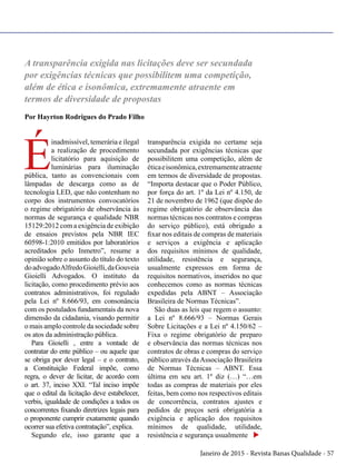 Janeiro de 2015 - Revista Banas Qualidade - 57
A transparência exigida nas licitações deve ser secundada
por exigências técnicas que possibilitem uma competição,
além de ética e isonômica, extremamente atraente em
termos de diversidade de propostas
Por Hayrton Rodrigues do Prado Filho
É
inadmissível, temerária e ilegal
a realização de procedimento
licitatório para aquisição de
luminárias para iluminação
pública, tanto as convencionais com
lâmpadas de descarga como as de
tecnologia LED, que não contenham no
corpo dos instrumentos convocatórios
o regime obrigatório de observância às
normas de segurança e qualidade NBR
15129:2012 com a exigência de exibição
de ensaios previstos pela NBR IEC
60598-1:2010 emitidos por laboratórios
acreditados pelo Inmetro”, resume a
opinião sobre o assunto do título do texto
doadvogadoAlfredoGioielli,daGouveia
Gioielli Advogados. O instituto da
licitação, como procedimento prévio aos
contratos administrativos, foi regulado
pela Lei nº 8.666/93, em consonância
com os postulados fundamentais da nova
dimensão da cidadania, visando permitir
o mais amplo controle da sociedade sobre
os atos da administração pública.
Para Gioielli , entre a vontade de
contratar do ente público – ou aquele que
se obriga por dever legal – e o contrato,
a Constituição Federal impõe, como
regra, o dever de licitar, de acordo com
o art. 37, inciso XXI. “Tal inciso impõe
que o edital da licitação deve estabelecer,
verbis, igualdade de condições a todos os
concorrentes fixando diretrizes legais para
o proponente cumprir exatamente quando
ocorrer sua efetiva contratação”, explica.
Segundo ele, isso garante que a
transparência exigida no certame seja
secundada por exigências técnicas que
possibilitem uma competição, além de
éticaeisonômica,extremamenteatraente
em termos de diversidade de propostas.
“Importa destacar que o Poder Público,
por força do art. 1º da Lei nº 4.150, de
21 de novembro de 1962 (que dispõe do
regime obrigatório de observância das
normas técnicas nos contratos e compras
do serviço público), está obrigado a
fixar nos editais de compras de materiais
e serviços a exigência e aplicação
dos requisitos mínimos de qualidade,
utilidade, resistência e segurança,
usualmente expressos em forma de
requisitos normativos, inseridos no que
conhecemos como as normas técnicas
expedidas pela ABNT – Associação
Brasileira de Normas Técnicas”.
São duas as leis que regem o assunto:
a Lei nº 8.666/93 – Normas Gerais
Sobre Licitações e a Lei nº 4.150/62 –
Fixa o regime obrigatório de preparo
e observância das normas técnicas nos
contratos de obras e compras do serviço
público através daAssociação Brasileira
de Normas Técnicas – ABNT. Essa
última em seu art. 1º diz (…) “…em
todas as compras de materiais por eles
feitas, bem como nos respectivos editais
de concorrência, contratos ajustes e
pedidos de preços será obrigatória a
exigência e aplicação dos requisitos
mínimos de qualidade, utilidade,
resistência e segurança usualmente u
 
