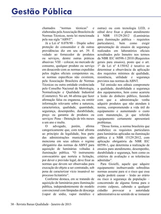 58 - Revista Banas Qualidade - Janeiro de 2015
chamados “normas técnicas” e
elaboradas pelaAssociação Brasileira de
Normas Técnicas, nesta lei mencionada
pela sua sigla “ABNT”.
Já a Lei nº 8.078/90 – Dispõe sobre
proteção do consumidor e dá outras
providências diz em seu art. 39. É
vedado ao fornecedor de produtos
ou serviços, dentre outras práticas
abusivas: VIII – colocar, no mercado de
consumo, qualquer produto ou serviço
em desacordo com as normas expedidas
pelos órgãos oficiais competentes ou,
se normas específicas não existirem,
pela Associação Brasileira de Normas
Técnicas ou outra entidade credenciada
pelo Conselho Nacional de Metrologia,
Normalização e Qualidade Industrial
(Conmetro). No art. 66 afirma que fazer
afirmação falsa ou enganosa, ou omitir
informação relevante sobre a natureza,
característica, qualidade, quantidade,
segurança, desempenho, durabilidade,
preço ou garantia de produtos ou
serviços: Pena – Detenção de três meses
a um ano e multa.
O advogado, porém, afirma
categoricamente que, com total afronta
ao princípio da legalidade, boa parte
das administrações municipais não
menciona em seus editais o regime
obrigatório das normas da ABNT para
aquisição de luminárias voltadas à
iluminação pública. “O instrumento
convocatório que norteia a licitação,
por dever e previsão legal, deve fixar as
normas que devem ser observadas para
execução do objeto a ser contratado, sob
pena de caracterizar vício insanável no
processo licitatório”.
Conforme destaca, em se tratando de
aquisição de luminárias para iluminação
pública, independentemente do modelo
convencional com lâmpadas de descarga
(vapor de sódio, vapor metálico e
outras) ou com tecnologia LED, o
edital deve fixar o pleno atendimento
à NBR 15129:2012 (Luminárias
para iluminação pública – requisitos
particulares), bem como exigir
apresentação de ensaios de segurança
realizados em laboratórios oficiais
acreditados pelo Inmetro nos termos
da NBR IEC 60598-1:2010 (Requisitos
gerais para ensaios), posto que o art.
1º da Lei nº 4.150/62 é taxativo ao
determinar a observância da aplicação
dos requisitos mínimos de qualidade,
resistência, utilidade e segurança
previstos nas normas da ABNT.
Tal omissão nos editais compromete
a qualidade, durabilidade e segurança
dos equipamentos, bem como acarreta
a lesão do dinheiro público, fazendo
com que a administração venha
adquirir produtos que não atendam à
norma, comprometendo a vida útil do
equipamento e aumentando o custo
com manutenção, já que referido
equipamento certamente apresentará
problemas.
“Dessa forma, a norma brasileira que
estabelece os requisitos particulares
para luminárias aplicadas na iluminação
pública é a NBR 15129:2012, com
aplicação obrigatória da NBR IEC
60598-1, que determina a realização de
ensaios para atendimento, desempenho,
durabilidade e segurança, bem como os
critérios de avaliação e as tolerâncias
admitidas”.
Para Gioielli, aquele que adquire
equipamento inobservando sobreditas
normas assume para si o risco que essa
opção poderá causar – lesão ao erário
ou risco à segurança da população –
concorrendo de alguma forma para o
evento culposo, cabendo a qualquer
cidadão provocar a autoridade
administrativa no sentido de se instaurar
Gestão Pública
 