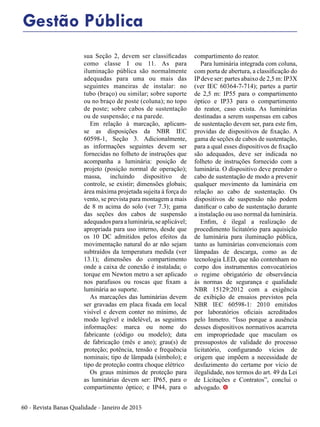 60 - Revista Banas Qualidade - Janeiro de 2015
sua Seção 2, devem ser classificadas
como classe I ou 11. As para
iluminação pública são normalmente
adequadas para uma ou mais das
seguintes maneiras de instalar: no
tubo (braço) ou similar; sobre suporte
ou no braço de poste (coluna); no topo
de poste; sobre cabos de sustentação
ou de suspensão; e na parede.
Em relação à marcação, aplicam-
se as disposições da NBR IEC
60598-1, Seção 3. Adicionalmente,
as informações seguintes devem ser
fornecidas no folheto de instruções que
acompanha a luminária: posição de
projeto (posição normal de operação);
massa, incluindo dispositivo de
controle, se existir; dimensões globais;
área máxima projetada sujeita à força do
vento, se prevista para montagem a mais
de 8 m acima do solo (ver 7.3); gama
das seções dos cabos de suspensão
adequados para a luminária, se aplicável;
apropriada para uso interno, desde que
os 10 DC admitidos pelos efeitos da
movimentação natural do ar não sejam
subtraídos da temperatura medida (ver
13.1); dimensões do compartimento
onde a caixa de conexão é instalada; o
torque em Newton metro a ser aplicado
nos parafusos ou roscas que fixam a
luminária ao suporte.
As marcações das luminárias devem
ser gravadas em placa fixada em local
visível e devem conter no mínimo, de
modo legível e indelével, as seguintes
informações: marca ou nome do
fabricante (código ou modelo); data
de fabricação (mês e ano); grau(s) de
proteção; potência, tensão e frequência
nominais; tipo de lâmpada (símbolo); e
tipo de proteção contra choque elétrico
Os graus mínimos de proteção para
as luminárias devem ser: IP65, para o
compartimento óptico; e IP44, para o
compartimento do reator.
Para luminária integrada com coluna,
com porta de abertura, a classificação do
IPdeve ser: partes abaixo de 2,5 m: IP3X
(ver IEC 60364-7-714); partes a partir
de 2,5 m: IP55 para o compartimento
óptico e IP33 para o compartimento
do reator, caso exista. As luminárias
destinadas a serem suspensas em cabos
de sustentação devem ser, para este fim,
providas de dispositivos de fixação. A
gama de seções de cabos de sustentação,
para a qual esses dispositivos de fixação
são adequados, deve ser indicada no
folheto de instruções fornecido com a
luminária. O dispositivo deve prender o
cabo de sustentação de modo a prevenir
qualquer movimento da luminária em
relação ao cabo de sustentação. Os
dispositivos de suspensão não podem
danificar o cabo de sustentação durante
a instalação ou uso normal da luminária.
Enfim, é ilegal a realização de
procedimento licitatório para aquisição
de luminária para iluminação pública,
tanto as luminárias convencionais com
lâmpadas de descarga, como as de
tecnologia LED, que não contenham no
corpo dos instrumentos convocatórios
o regime obrigatório de observância
às normas de segurança e qualidade
NBR 15129:2012 com a exigência
de exibição de ensaios previstos pela
NBR IEC 60598-1: 2010 emitidos
por laboratórios oficiais acreditados
pelo Inmetro. “Isso porque a ausência
desses dispositivos normativos acarreta
em impropriedade que maculam os
pressupostos de validade do processo
licitatório, configurando vícios de
origem que impõem a necessidade de
desfazimento do certame por vício de
ilegalidade, nos termos do art. 49 da Lei
de Licitações e Contratos”, conclui o
advogado. t
Gestão Pública
 