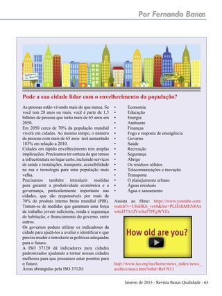 Janeiro de 2015 - Revista Banas Qualidade - 63
Por Fernando Banas
As pessoas estão vivendo mais do que nunca. Se
você tem 28 anos ou mais, você é parte de 1,5
bilhões de pessoas que terão mais de 65 anos em
2050.
Em 2050 cerca de 70% da população mundial
viverá em cidades. Ao mesmo tempo, o número
de pessoas com mais de 65 anos terá aumentado
183% em relação a 2010.
Cidades em rápido envelhecimento tem amplas
implicações. Precisamos ter certeza de que temos
a infraestrutura no lugar certo, incluindo serviços
de saúde e instalações, transporte, acessibilidade
na rua e tecnologia para uma população mais
velha.
Precisamos também introduzir medidas
para garantir a produtividade econômica e a
governança, particularmente importante nas
cidades, que são responsáveis por mais de
70% do produto interno bruto mundial (PIB).
Tratam-se de medidas que garantam uma força
de trabalho jovem suficiente, renda e segurança
de habitação, e financiamento do governo, entre
outros.
Os governos podem utilizar os indicadores da
cidade para ajudá-los a avaliar e identificar o que
precisa mudar e introduzir as políticas adequadas
para o futuro.
A ISO 37120 dá indicadores para cidades
padronizados ajudando a tornar nossas cidades
melhores para que possamos estar prontos para
o futuro.
Áreas abrangidas pela ISO 37120:
•	Economia
•	Educação
•	Energia
•	Ambiente
•	Finanças
•	 Fogo e resposta de emergência
•	Governo
•	Saúde
•	Recreação
•	Segurança
•	Abrigo
•	 Os resíduos sólidos
•	 Telecomunicações e inovação
•	Transporte
•	 O planejamento urbano
•	 Águas residuais
•	 Água e saneamento
Assista ao filme: https://www.youtube.com/
watch?v=U0sBKb_vrx0&list=PLIEHiMEN8Ax
w6cI37A1JYwSu57PFgWYFe
http://www.iso.org/iso/home/news_index/news_
archive/news.htm?refid=Ref1913
Pode a sua cidade lidar com o envelhecimento da população?
 