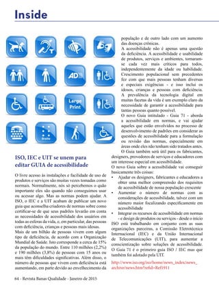 64 - Revista Banas Qualidade - Janeiro de 2015
Inside
O livre acesso às instalações e facilidade de uso de
produtos e serviços são muitas vezes tomadas como
normais. Normalmente, nós só percebemos o quão
importante eles são quando não conseguimos usar
ou acessar algo. Mas as normas podem ajudar. A
ISO, o IEC e a UIT acabam de publicar um novo
guia que aconselha criadores de normas sobre como
certificar-se de que seus padrões levarão em conta
as necessidades de acessibilidade dos usuários em
todas as esferas da vida, e, em particular, das pessoas
com deficiência, crianças e pessoas mais idosas.
Mais de um bilhão de pessoas vivem com algum
tipo de deficiência, de acordo com a Organização
Mundial de Saúde. Isto corresponde a cerca de 15%
da população do mundo. Entre 110 milhões (2,2%)
e 190 milhões (3,8%) de pessoas com 15 anos ou
mais têm dificuldades significativas. Além disso, o
número de pessoas que vivem com deficiência está
aumentando, em parte devido ao envelhecimento da
população e de outro lado com um aumento
das doenças crônicas.
A acessibilidade não é apenas uma questão
da deficiência. A acessibilidade e usabilidade
de produtos, serviços e ambientes, tornaram-
se cada vez mais críticos para todos,
independentemente da idade ou habilidade.
Crescimento populacional sem precedentes
fez com que mais pessoas tenham diversas
e especiais exigências - e isso inclui os
idosos, crianças e pessoas com deficiência.
A prevalência da tecnologia digital em
muitas facetas da vida é um exemplo claro da
necessidade de garantir a acessibilidade para
tantas pessoas quanto possível.
O novo Guia intitulado - Guia 71 - aborda
a acessibilidade em normas, e vai ajudar
aqueles que estão envolvidos no processo de
desenvolvimento de padrões em considerar as
questões de acessibilidade para a formulação
ou revisão das normas, especialmente em
áreas onde eles não tenham sido tratados antes.
O Guia também será útil para os fabricantes,
designers, provedores de serviços e educadores com
um interesse especial em acessibilidade.
O novo Guia sobre a acessibilidade vai conseguir
basicamente três coisas:
•	 Ajudar os designers, fabricantes e educadores a
obter uma melhor compreensão dos requisitos
de acessibilidade de nossa população crescente
•	 Aumentar o número de normas com as
considerações de acessibilidade, talvez com um
número maior focalizando especificamente em
acessibilidade
•	 Integrar os recursos de acessibilidade em normas
- e design de produtos ou serviços - desde o início
ISO está trabalhando em conjunto com as suas
organizações parceiras, a Comissão Eletrotécnica
Internacional (IEC) e da União Internacional
de Telecomunicações (UIT), para aumentar a
conscientização sobre soluções de acessibilidade.
O Guia 71 é o primeiro guia ISO / IEC mas que
também foi adotado pela UIT.
http://www.iso.org/iso/home/news_index/news_
archive/news.htm?refid=Ref1911
ISO, IEC e UIT se unem para
editar GUIA de acessibilidade
 