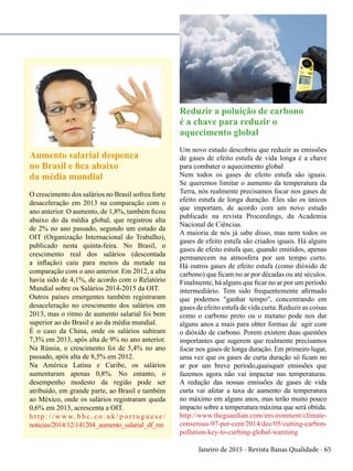 Janeiro de 2015 - Revista Banas Qualidade - 65
Aumento salarial despenca
no Brasil e fica abaixo
da média mundial
O crescimento dos salários no Brasil sofreu forte
desaceleração em 2013 na comparação com o
ano anterior. O aumento, de 1,8%, também ficou
abaixo do da média global, que registrou alta
de 2% no ano passado, segundo um estudo da
OIT (Organização Internacional do Trabalho),
publicado nesta quinta-feira. No Brasil, o
crescimento real dos salários (descontada
a inflação) caiu para menos da metade na
comparação com o ano anterior. Em 2012, a alta
havia sido de 4,1%, de acordo com o Relatório
Mundial sobre os Salários 2014-2015 da OIT.
Outros países emergentes também registraram
desaceleração no crescimento dos salários em
2013, mas o ritmo de aumento salarial foi bem
superior ao do Brasil e ao da média mundial.
É o caso da China, onde os salários subiram
7,3% em 2013, após alta de 9% no ano anterior.
Na Rússia, o crescimento foi de 5,4% no ano
passado, após alta de 8,5% em 2012.
Na América Latina e Caribe, os salários
aumentaram apenas 0,8%. No entanto, o
desempenho modesto da região pode ser
atribuído, em grande parte, ao Brasil e também
ao México, onde os salários registraram queda
0,6% em 2013, acrescenta a OIT.
h t t p : / / w w w. b b c . c o . u k / p o r t u g u e s e /
noticias/2014/12/141204_aumento_salarial_df_rm
Reduzir a poluição de carbono
é a chave para reduzir o
aquecimento global
Um novo estudo descobriu que reduzir as emissões
de gases de efeito estufa de vida longa é a chave
para combater o aquecimento global
Nem todos os gases de efeito estufa são iguais.
Se queremos limitar o aumento da temperatura da
Terra, nós realmente precisamos focar nos gases de
efeito estufa de longa duração. Eles são os únicos
que importam, de acordo com um novo estudo
publicado na revista Proceedings, da Academia
Nacional de Ciências.
A maioria de nós já sabe disso, mas nem todos os
gases de efeito estufa são criados iguais. Há alguns
gases de efeito estufa que, quando emitidos, apenas
permanecem na atmosfera por um tempo curto.
Há outros gases de efeito estufa (como dióxido de
carbono) que ficam no ar por décadas ou até séculos.
Finalmente, há alguns que ficar no ar por um período
intermediário. Tem sido frequentemente afirmado
que podemos "ganhar tempo", concentrando em
gases de efeito estufa de vida curta. Reduzir as coisas
como o carbono preto ou o metano pode nos dar
alguns anos a mais para obter formas de agir com
o dióxido de carbono. Porem existem duas questões
importantes que sugerem que realmente precisamos
focar nos gases de longa duração. Em primeiro lugar,
uma vez que os gases de curta duração só ficam no
ar por um breve período,quaisquer emissões que
fazemos agora não vai impactar nas temperaturas.
A redução das nossas emissões de gases de vida
curta vai afetar a taxa de aumento da temperatura
no máximo em alguns anos, mas terão muito pouco
impacto sobre a temperatura máxima que será obtida.
http://www.theguardian.com/environment/climate-
consensus-97-per-cent/2014/dec/05/cutting-carbon-
pollution-key-to-curbing-global-warming
 
