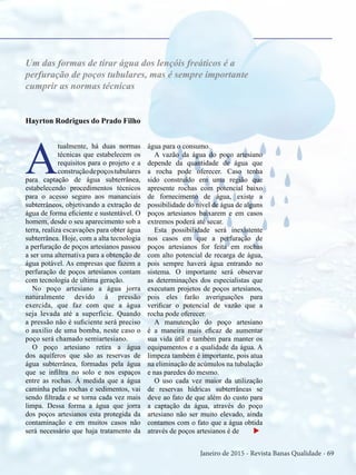Janeiro de 2015 - Revista Banas Qualidade - 69
Hayrton Rodrigues do Prado Filho
A
tualmente, há duas normas
técnicas que estabelecem os
requisitos para o projeto e a
construçãodepoçostubulares
para captação de água subterrânea,
estabelecendo procedimentos técnicos
para o acesso seguro aos mananciais
subterrâneos, objetivando a extração de
água de forma eficiente e sustentável. O
homem, desde o seu aparecimento sob a
terra, realiza escavações para obter água
subterrânea. Hoje, com a alta tecnologia
a perfuração de poços artesianos passou
a ser uma alternativa para a obtenção de
água potável. As empresas que fazem a
perfuração de poços artesianos contam
com tecnologia de ultima geração.
No poço artesiano a água jorra
naturalmente devido à pressão
exercida, que faz com que a água
seja levada até a superfície. Quando
a pressão não é suficiente será preciso
o auxilio de uma bomba, neste caso o
poço será chamado semiartesiano.
O poço artesiano retira a água
dos aquíferos que são as reservas de
água subterrânea, formadas pela água
que se infiltra no solo e nos espaços
entre as rochas. À medida que a água
caminha pelas rochas e sedimentos, vai
sendo filtrada e se torna cada vez mais
limpa. Dessa forma a água que jorra
dos poços artesianos esta protegida da
contaminação e em muitos casos não
será necessário que haja tratamento da
água para o consumo.
A vazão da água do poço artesiano
depende da quantidade de água que
a rocha pode oferecer. Caso tenha
sido construído em uma região que
apresente rochas com potencial baixo
de fornecimento de água, existe a
possibilidade do nível de água de alguns
poços artesianos baixarem e em casos
extremos poderá até secar.
Esta possibilidade será inexistente
nos casos em que a perfuração de
poços artesianos for feita em rochas
com alto potencial de recarga de água,
pois sempre haverá água entrando no
sistema. O importante será observar
as determinações dos especialistas que
executam projetos de poços artesianos,
pois eles farão averiguações para
verificar o potencial de vazão que a
rocha pode oferecer.
A manutenção do poço artesiano
é a maneira mais eficaz de aumentar
sua vida útil e também para manter os
equipamentos e a qualidade da água. A
limpeza também é importante, pois atua
na eliminação de acúmulos na tubulação
e nas paredes do mesmo.
O uso cada vez maior da utilização
de reservas hídricas subterrâneas se
deve ao fato de que além do custo para
a captação da água, através do poço
artesiano não ser muito elevado, ainda
contamos com o fato que a água obtida
através de poços artesianos é de u
Um das formas de tirar água dos lençóis freáticos é a
perfuração de poços tubulares, mas é sempre importante
cumprir as normas técnicas
 