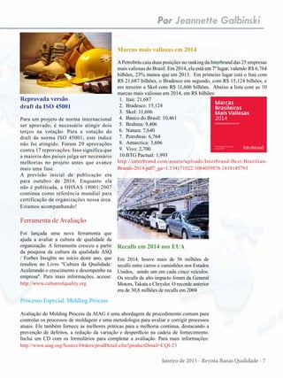 Janeiro de 2015 - Revista Banas Qualidade - 7
Por Jeannette Galbinski
Reprovada versão
draft da ISO 45001
Para um projeto de norma internacional
ser aprovado, é necessário atingir dois
terços na votação. Para a votação do
draft da norma ISO 45001, este índice
não foi atingido. Foram 29 aprovações
contra 17 reprovações. Isso significa que
a maioria dos países julga ser necessário
melhorias no projeto antes que avance
mais uma fase.
A previsão inicial de publicação era
para outubro de 2016. Enquanto ela
não é publicada, a OHSAS 18001:2007
continua como referência mundial para
certificação de organizações nessa área.
Estamos acompanhando!
Recalls em 2014 nos EUA
Em 2014, houve mais de 56 milhões de
recalls entre carros e caminhões nos Estados
Unidos, sendo um em cada cinco veículos.
Os recalls de alto impacto foram da General
Motors, Takata e Chrysler. O recorde anterior
era de 30,8 milhões de recalls em 2004
Ferramenta de Avaliação
Foi lançada uma nova ferramenta que
ajuda a avaliar a cultura de qualidade da
organização. A ferramenta cresceu a partir
da pesquisa da cultura da qualidade ASQ
/ Forbes Insights no início deste ano, que
resultou no Livro "Cultura da Qualidade:
Acelerando o crescimento e desempenho na
empresa". Para mais informações, acesse:
http://www.cultureofquality.org
Marcas mais valiosas em 2014
APetrobrás caiu duas posições no ranking da Interbrand das 25 empresas
mais valiosas do Brasil. Em 2014, ela está em 7º lugar, valendo R$ 6,764
bilhões, 23% menos que em 2013. Em primeiro lugar está o Itaú com
R$ 21,687 bilhões, o Bradesco em segundo, com R$ 15,124 bilhões, e
em terceiro a Skol com R$ 11,606 bilhões. Abaixo a lista com as 10
marcas mais valiosas em 2014, em R$ bilhões:
1.	 Itaú: 21,687
2.	 Bradesco: 15,124
3.	 Skol: 11,606
4.	 Banco do Brasil: 10,461
5.	 Brahma: 9,406
6.	 Natura: 7,640
7.	 Petrobras: 6,764
8.	 Antarctica: 3,606
9.	 Vivo: 2,700
10.	BTG Pactual: 1,993
http://interbrand.com/assets/uploads/Interbrand-Best-Brazilian-
Brands-2014.pdf?_ga=1.134171022.1084059876.1418145793
Processo Especial: Molding Process
Avaliação do Molding Process da AIAG é uma abordagem de procedimento comum para
controlar os processos de moldagem e uma metodologia para avaliar e corrigir processos
atuais. Ele também fornece as melhores práticas para a melhoria contínua, destacando a
prevenção de defeitos, a redução da variação e desperdício na cadeia de fornecimento.
Inclui um CD com os formulários para completar a avaliação. Para mais informações:
http://www.aiag.org/Source/Orders/prodDetail.cfm?productDetail=CQI-23
 