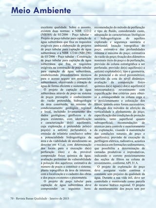 70 - Revista Banas Qualidade - Janeiro de 2015
excelente qualidade. Sobre o assunto,
existem duas normas: a NBR 12212
(NB588) de 03/2006 - Poço tubular -
Projeto de poço tubular para captação de
água subterrânea que fixa os requisitos
exigíveis para a elaboração de projetos
de poço tubular para captação de água
subterrânea; e a NBR 12244 (NB1290)
de 03/2006 - Poço tubular - Construção
de poço tubular para captação de água
subterrânea que fixa os requisitos
exigíveis na construção de poço tubular
para captação de água subterrânea,
estabelecendo procedimentos técnicos
para o acesso seguro aos mananciais
subterrâneos, objetivando a extração de
água de forma eficiente e sustentável.
O projeto de captação de água
subterrânea através de poço ou sistema
de poços pressupõe o conhecimento
de: vazão pretendida; hidrogeologia
da área constituída, no mínimo do
condicionamento geológico regional
e local, incluindo levantamento dos
dados geológicos, geofísicos e de
poços existentes, com identificação
e caracterização do(s) aquífero(s),
cuja exploração é pretendida pelo(s)
poço(s) a ser(em) perfurado(s), a
emissão de relatório conclusivo sobre
a potencialidade hidrogeológica da
área e da viabilidade de atendimento ao
descrito em 4.1.a), com determinação
dos locais para a execução da(s)
perfuração (ões) e da provável
composição físico química da água;
avaliação preliminar da vulnerabilidade
à poluição dos aquíferos; estimativa do
número de poços a constituir o sistema;
planta topográfica da área de interesse,
com a localização e o cadastro das obras
e dos poços existentes e piezometria.
O projeto de poço tubular para
captação de água subterrânea deve
compreender os seguintes itens:
recomendação do método de perfuração
e tipo de fluido, considerando custo,
adequação às características litológicas
e hidrogeológicas do aquífero
explorado e segurança sanitária e
ambiental; locação topográfica do
poço; estimativa das profundidades
mínima e máxima do poço; estimativa
da vazão do poço; fixação dos diâmetros
nominais úteis do poço e da perfuração;
previsão da coluna estratigráfica a ser
perfurada; previsão do(s) aquífero(s) a
ser(em) explotado(s), tipo e geometria,
do potencial e do nível piezométrico;
previsão da cota do nível dinâmico;
avaliação da composição físico
química da(s) água(s) do(s) aquífero(s)
interceptado(s); revestimento com
especificação dos critérios para obter-
se a estanqueidade na coluna cega e
o posicionamento e colocação dos
filtros, quando estes forem necessários;
definição dos métodos de aferição da
verticalidade e alinhamento do poço;
especificação das condições de proteção
sanitária, tanto superficial quanto
subsuperficial; recomendações de
técnicas para controle e monitoramento
da explotação, visando à manutenção
das condições naturais do poço e
aquífero(s); previsão de execução de
perfilagem elétrica, radioativa, acústica
e mecânica em formações sedimentares,
que possibilite a determinação de
camadas produtivas e improdutivas,
indicando o correto posicionamento
das seções de filtros na coluna de
revestimento, conforme API 31 A.
O projeto de exploração do poço
deve assegurar vazão contínua e
constante sem prejuízo da qualidade da
água. Durante a sua vida útil, deve ser
controlado e monitorado como parcela
do recurso hídrico regional. O projeto
de monitoramento dos poços tem por
Meio Ambiente
 
