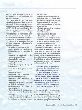 Janeiro de 2015 - Revista Banas Qualidade - 71
objetivo a detecção precoce de alterações
nas características hidrogeológicas dos
poços e aquífero(s).
Na construção de um poço para
captação de água subterrânea, tornam-se
indispensáveis os seguintes elementos:
projeto do poço em conformidade com
a NBR 12212; as especificações dos
materiais e equipamentos auxiliares;
as especificações de serviços
complementares; o cronograma físico
da obra; o equipamento de perfuração; o
responsável técnico habilitado; o fiscal;
as condições de recebimento do poço.
A construção de poços para captação
de água subterrânea compreende as
seguintes atividades:
•	 preparação do canteiro da obra:
•	 acesso, serviços de terraplenagem,
encascalhamento e confecção de
bases;
•	 instalação da perfuratriz e dos
equipamentos auxiliares;
•	 disposição dos materiais;
•	 instalações diversas;
•	 perfuração:
•	 perfuração inicial para colocação do
tubo de boca;
•	 execução de furo piloto ou furo
guia;
•	 amostras de calha;
•	 perfuração nos diâmetros e
profundidades projetados;
•	 verificação dos parâmetros da
perfuração;
•	 verificação das condições reológicas
do fluido de perfuração;
•	 dimensionamento da coluna de
revestimento:
•	 elaboração do perfil litológico com
base no exame e descrição das
amostras;
•	 execução e interpretação de
perfilagens elétricas e radioativas,
de diâmetros, de densidade, sônicas,
laterais e outras;
•	 elaboração do perfil de penetração;
•	 correlação entre os vários perfis
para montagem do perfil composto;
•	 dimensionamento de pré-filtro:
•	 análise granulométrica de amostras
representativas;
•	 colocaçãodacolunaderevestimento;
•	 colocação de pré-filtro;
•	 desenvolvimento;
•	 execução do ensaio de vazão;
•	 coleta de água para análise;
•	 serviços e obras complementares:
selamento, desinfecção, construção
de laje de proteção sanitária, lacre e
elaboração do relatório final.
O local da perfuração deve ser
devidamente preparado para instalação
da perfuratriz e seus acessórios, bem
como para a construção das obras
temporárias, como reservatórios de lama
e água, valetas de escoamento, etc. A
disposição dos materiais e equipamentos
deve obedecer ao critério de organização
e praticidade, de modo a não prejudicar
nenhuma das fases da obra.
"Medidas gerais de proteção e
segurança devem ser adotadas
para evitar acidentes pessoais
na área de serviço. Em local
conveniente, deve ser instalada a
infraestrutura necessária como
vestiário, refeitório, sanitário e
água potável, de modo a assegurar
ao pessoal da obra condições de
descanso e higiene compatíveis
com a natureza dos serviços."
Para a perfuração, o construtor deve
dispor na obra de máquina perfuratriz
e de equipamentos, ferramentas e
materiais em quantidade e capacidade
suficientes para assegurar a execução
dos trabalhos. Qualquer substituição u
 