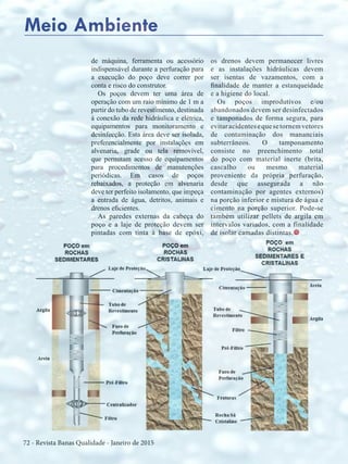 72 - Revista Banas Qualidade - Janeiro de 2015
de máquina, ferramenta ou acessório
indispensável durante a perfuração para
a execução do poço deve correr por
conta e risco do construtor.
Os poços devem ter uma área de
operação com um raio mínimo de 1 m a
partir do tubo de revestimento, destinada
à conexão da rede hidráulica e elétrica,
equipamentos para monitoramento e
desinfecção. Esta área deve ser isolada,
preferencialmente por instalações em
alvenaria, grade ou tela removível,
que permitam acesso de equipamentos
para procedimentos de manutenções
periódicas. Em casos de poços
rebaixados, a proteção em alvenaria
deve ter perfeito isolamento, que impeça
a entrada de água, detritos, animais e
drenos eficientes.
As paredes externas da cabeça do
poço e a laje de proteção devem ser
pintadas com tinta à base de epóxi,
Meio Ambiente
os drenos devem permanecer livres
e as instalações hidráulicas devem
ser isentas de vazamentos, com a
finalidade de manter a estanqueidade
e a higiene do local.
Os poços improdutivos e/ou
abandonados devem ser desinfectados
e tamponados de forma segura, para
evitaracidentesequesetornemvetores
de contaminação dos mananciais
subterrâneos. O tamponamento
consiste no preenchimento total
do poço com material inerte (brita,
cascalho ou mesmo material
proveniente da própria perfuração,
desde que assegurada a não
contaminação por agentes externos)
na porção inferior e mistura de água e
cimento na porção superior. Pode-se
também utilizar pellets de argila em
intervalos variados, com a finalidade
de isolar camadas distintas.t
 
