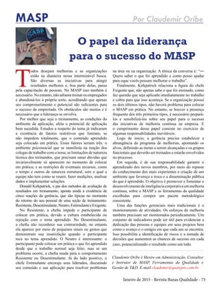 Janeiro de 2015 - Revista Banas Qualidade - 73
MASP Por Claudemir Oribe
O papel da liderança
para o sucesso do MASP
Claudemir Oribe é Mestre em Administração, Consultor
e Instrutor de MASP, Ferramentas da Qualidade e
Gestão de T&D. E-mail claudemir@qualypro.com.br
T
odos desejam melhorias e as organizações
estão na dianteira nessa interminável busca.
São diversas as iniciativas para atingir
resultados melhores e, boa parte delas, passa
pela capacitação de pessoas. No MASP isso também é
necessário. No entanto, não adianta treinar os empregados
e abandoná-los à própria sorte, acreditando que apenas
seu comprometimento e potencial são suficientes para
o sucesso da empreitada. Os obstáculos são muitos e é
necessário que a liderança se envolva.
Por melhor que seja o treinamento, as condições do
ambiente de aplicação, afeta o potencial de aplicação
bem sucedida. Estudos a respeito do tema já indicaram
a existência de fatores restritivos que limitam, se
não impedem totalmente, que o conteúdo aprendido
seja colocado em prática. Esses fatores seriam três: o
ambiente psicossocial que se manifesta na reação dos
colegas de trabalho com o tema; as limitações de natureza
técnica dos treinandos, que precisam sanar dúvidas que
invariavelmente só aparecem no momento de colocar
em prática; e as restrições de eventuais recursos, como
o tempo e outros de natureza estrutural, sem o qual a
equipe não tem como se reunir, fazer medições, analisar
dados e implementar soluções.
Donald Kirkpatrick, o pai dos métodos de avaliação de
resultados em treinamento, aponta ainda a existência de
cinco reações da gerência, que são típicas no momento
do retorno do seu pessoal de uma seção de treinamento:
Resistente,Desestimulante,Neutro,EstimulanteeExigente.
No Resistente, a chefia impede o participante de
colocar em prática, devido a cultura estabelecida ou
rejeição com o tema aprendido. No Desestimulante,
a chefia não reconhece sua contrariedade, no entanto
ela aparece por meio de pequenos sinais ou gestos que
demonstram sua insatisfação quando o participante
toca no tema aprendido. O Neutro é interessante: o
participante pode colocar em prática o que foi aprendido
desde que o trabalho normal seja feito, mas se um
problema ocorre, a chefia muda para o comportamento
Resistente ou Desestimulante. Já do lado positivo, o
chefe Estimulante encoraja seus liderados, discutindo
seu conteúdo e sua aplicação para resolver problemas
na área ou na organização. A tônica da conversa é: “―
Quero saber o que foi aprendido e como posso ajudar
para oque vocês possam melhorar o trabalho”.
Finalmente, Kirkpatrick relaciona a figura do chefe
Exigente que, não apenas sabe o que foi ensinado, como
faz questão que seja aplicado imediatamente no trabalho
e cobra para que isso aconteça. Se a organização possui
os dois últimos tipos, não haverá problema para colocar
o MASP em prática. No entanto, se houver a presença
frequente dos três primeiros tipos, é necessário prepará-
los e sensibilizá-los sobre seu papel para o sucesso
das iniciativas de melhoria contínua na empresa. E
o cumprimento desse papel consiste no exercício de
algumas responsabilidades inevitáveis.
Logo de início, a gerência precisa estabelecer a
abrangência do programa de melhorias, apontando os
alvos, definindo as metas a serem alcançadas e os grupos
funcionais que deverão ser treinados e estarão envolvidos
no processo.
Em seguida, é de sua responsabilidade garantir o
aprendizado dos novos membros, por meio do repasse
do conhecimento dos mais experientes e criação de um
ambiente que favoreça a troca e a disseminação pública
do que é aprendido. O objetivo é promover e fomentar o
desenvolvimento de inteligência corporativa em melhoria
contínua, sobre o MASP e as ferramentas da qualidade
escolhidas para compor um pacote metodológico
consistente.
Uma das funções gerenciais mais tradicionais é o
monitoramento de atividades. Os esforços de melhoria
também precisam ser monitorados periodicamente. Um
conjunto de indicadores pode ser útil para evidenciar a
dedicação das pessoas e equipes em seus projetos bem
como o avanço e o estágio em que cada um se encontra.
Isso possibilita a identificação de riscos e a tomada de
decisões que aumentem as chances de sucesso em cada
caso, potencializando o resultado como um todo.
 