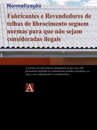 74 - Revista Banas Qualidade - Janeiro de 2015
Mauricio Ferraz de Paiva
cobertura em uma
edificação tem a função de
garantir proteção contra a
chuva, ventos e insolação.
Naelaboraçãodeumprojetoarquitetônico,
a definição do tipo de cobertura que será
utilizada e sua forma deve ser umas
das primeiras preocupações. Seu custo
normalmente varia entre 8% a 12% do
custo total da obra.
Atualmente, no mercado, existem
várias opções de produtos e a sua escolha
vai depender do tipo de edificação e
das vantagens e desvantagens de cada
sistema de cobertura. No que dizem
respeito às cobertura com telhas de
fibrocimento, elas estão entre as mais
utilizadas principalmente na cobertura
de edificações comerciais, industriais,
rurais e moradias populares, isto se
deve, principalmente, ao baixo custo.
São fabricadas em diversos modelos,
tamanhos e espessuras. Ressalte-
se também que apresentam como
diferencial a possibilidade de vencer
grandes vãos sem o uso de apoios
intermediários, sendo leves e resistentes.
As telhas podem ser apoiadas em
estruturas de madeira, metálicas
ou de concreto, sendo fixadas
por acessórios próprios para este
fim fornecidos pelos fabricantes.
Esta fixação é feita por parafusos,
grampos zincados, arruelas elásticas
Fabricantes e Revendedores de
telhas de fibrocimento seguem
normas para que não sejam
consideradas ilegais
A norma é de observância obrigatória, já que isso está
plenamente definido no ordenamento jurídico brasileiro, ou
seja, o seu cumprimento é constitucional
Normalização
 