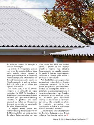 Janeiro de 2015 - Revista Banas Qualidade - 75
de vedação, massa de vedação e
cordões de vedação.
A história do fibrocimento começa
com o uso do amianto ainda na idade
antiga quando gregos, romanos e
outros povos reforçavam os objetos de
cerâmica e argila com este mineral a fim
de torná-los mais resistentes e duráveis.
Etimologicamente, a palavra amianto
deriva da palavra grega asbesto que
significa indestrutível.
No século XVII, o uso do amianto
começou a ser difundido em escala
comercial. Em 1895 foi descoberto o
fibrocimento – uma mistura de cimento,
amianto e água – pelo austríaco Ludwig
Hatschek. A produção em escala
industrial de telhas de fibrocimento
firmou-se no mercado em substituição
das telhas feitas de ardósia.
A empresa Eternit criada pelo
austríaco Ludwig Hatschek descobridor
do fibrocimento tem seu nome derivado
da palavra latina aeternitas que quer
dizer eterno. Em 1901 este inventor
obteve a patente de sua invenção
criando a empresa para fabricá-la.
Posteriormente, nas décadas seguintes
do século X diversos empreendedores
obtiveram a licença para iniciar a
produção do fibrocimento.
Astelhasdefibrocimentoapresentam
as seguintes características: diversos
tamanhos e espessuras; são duráveis;
podem ser pintadas para melhorar a
estética ou desempenho térmico da
cobertura; apresentam um conjunto de
peças complementares para fixação e
acabamento; alguns modelos podem
ser utilizados para fechamento
lateral; são resistentes a atmosferas
agressivas, não sofrendo os efeitos
de corrosão; apresentam bom
desempenho acústico; e apresentam
elevada resistência mecânica.
O amianto é uma fibra natural presente
em dois terço da água e no solo de todo
o planeta. Esta fibra não queima ou u
 