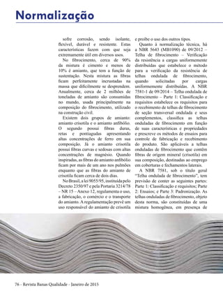 76 - Revista Banas Qualidade - Janeiro de 2015
sofre corrosão, sendo isolante,
flexível, durável e resistente. Estas
características fazem com que seja
extremamente útil em diversos usos.
No fibrocimento, cerca de 90%
da mistura é cimento e menos de
10% é amianto, que tem a função de
sustentação. Nesta mistura as fibras
ficam perfeitamente incrustadas na
massa que dificilmente se desprendem.
Anualmente, cerca de 2 milhões de
toneladas de amianto são consumidas
no mundo, usada principalmente na
composição do fibrocimento, utilizado
na construção civil.
Existem dois grupos de amianto:
amianto crisotila e o amianto anfibólio.
O segundo possui fibras duras,
retas e pontiagudas apresentando
altas concentrações de ferro em sua
composição. Já o amianto crisotila
possui fibras curvas e sedosas com altas
concentrações de magnésio. Quando
inspiradas, as fibras do amianto anfibólio
ficam por mais de um ano nos pulmões
enquanto que as fibras do amianto de
crisotila ficam cerca de dois dias.
NoBrasil,alei9055/95,instituídapelo
Decreto 2350/97 e pela Portaria 3214/78
– NR 15 – Anexo 12, regulamenta o uso,
a fabricação, o comércio e o transporte
do amianto. A regulamentação prevê um
uso responsável do amianto de crisotila
e proíbe o uso dos outros tipos.
Quanto à normalização técnica, há
a NBR 5643 (MB1090) de 09/2012 –
Telha de fibrocimento – Verificação
da resistência a cargas uniformemente
distribuídas que estabelece o método
para a verificação da resistência de
telhas ondulada de fibrocimento,
quando solicitadas por cargas
uniformemente distribuídas. A NBR
7581-1 de 09/2014 – Telha ondulada de
fibrocimento – Parte 1: Classificação e
requisitos estabelece os requisitos para
o recebimento de telhas de fibrocimento
de seção transversal ondulada e seus
complementos, classifica as telhas
onduladas de fibrocimento em função
de suas características e propriedades
e prescreve os métodos de ensaios para
controle de fabricação e recebimento
do produto. São aplicáveis a telhas
onduladas de fibrocimento que contêm
fibras de origem mineral (crisotila) em
sua composição, destinadas ao emprego
em coberturas e fechamentos laterais.
A NBR 7581, sob o título geral
“Telha ondulada de fibrocimento”, tem
previsão de conter as seguintes partes:
Parte 1: Classificação e requisitos; Parte
2: Ensaios; e Parte 3: Padronização. As
telhas onduladas de fibrocimento, objeto
desta norma, são constituídas de uma
mistura homogênea, em presença de
Normalização
 