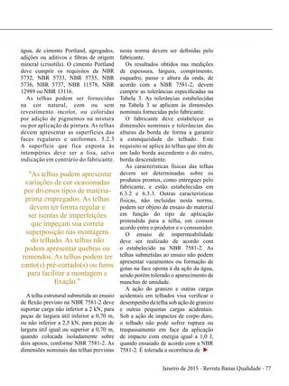 Janeiro de 2015 - Revista Banas Qualidade - 77
água, de cimento Portland, agregados,
adições ou aditivos e fibras de origem
mineral (crisotila). O cimento Portland
deve cumprir os requisitos da NBR
5732, NBR 5733, NBR 5735, NBR
5736, NBR 5737, NBR 11578, NBR
12989 ou NBR 13116.
As telhas podem ser fornecidas
na cor natural, com ou sem
revestimento incolor, ou coloridas
por adição de pigmentos na mistura
ou por aplicação de pintura. As telhas
devem apresentar as superfícies das
faces regulares e uniformes. 5.2.3
A superfície que fica exposta às
intempéries deve ser a lisa, salvo
indicação em contrário do fabricante.
"As telhas podem apresentar
variações de cor ocasionadas
por diversos tipos de matéria-
prima empregados. As telhas
devem ter forma regular e
ser isentas de imperfeições
que impeçam sua correta
superposição nas montagens
do telhado. As telhas não
podem apresentar quebras ou
remendos. As telhas podem ter
canto(s) pré-cortado(s) ou furos
para facilitar a montagem e
fixação."
A telha estrutural submetida ao ensaio
de flexão previsto na NBR 7581-2 deve
suportar carga não inferior a 2 kN, para
peças de largura útil inferior a 0,70 m,
ou não inferior a 2,5 kN, para peças de
largura útil igual ou superior a 0,70 m,
quando colocada isoladamente sobre
dois apoios, conforme NBR 7581-2. As
dimensões nominais das telhas previstas
nesta norma devem ser definidas pelo
fabricante.
Os resultados obtidos nas medições
de espessura, largura, comprimento,
esquadro, passo e altura da onda, de
acordo com a NBR 7581-2, devem
cumprir as tolerâncias especificadas na
Tabela 3. As tolerâncias estabelecidas
na Tabela 3 se aplicam às dimensões
nominais fornecidas pelo fabricante.
O fabricante deve estabelecer as
dimensões nominais e tolerâncias das
alturas da borda de forma a garantir
a estanqueidade do telhado. Este
requisito se aplica às telhas que têm de
um lado borda ascendente e do outro,
borda descendente.
As características físicas das telhas
devem ser determinadas sobre os
produtos prontos, como entregues pelo
fabricante, e estão estabelecidas em
6.3.2 e 6.3.3. Outras características
físicas, não incluídas nesta norma,
podem ser objeto de ensaio do material
em função do tipo de aplicação
pretendida para a telha, em comum
acordo entre o produtor e o consumidor.
O ensaio de impermeabilidade
deve ser realizado de acordo com
o estabelecido na NBR 7581-2. As
telhas submetidas ao ensaio não podem
apresentar vazamentos ou formação de
gotas na face oposta à da ação da água,
sendo porém tolerado o aparecimento de
manchas de umidade.
A ação do granizo e outras cargas
acidentais em telhados visa verificar o
desempenho da telha sob ação de granizo
e outras pequenas cargas acidentais.
Sob a ação de impactos de corpo duro,
o telhado não pode sofrer ruptura ou
traspassamento em face da aplicação
de impacto com energia igual a 1,0 J,
quando ensaiado de acordo com a NBR
7581-2. É tolerada a ocorrência de u
 