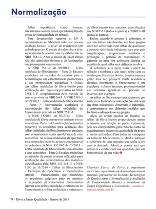 78 - Revista Banas Qualidade - Janeiro de 2015
falhas superficiais, como fissuras,
lascamentoseoutrosdanos,quenãoimpliquem
perda de estanqueidade do telhado.
Para desempenho superior a 1,0 J,
recomenda-se ao fabricante informar em seu
catálogo técnico o nível de resistência sob
ação do granizo. O ensaio de calor chuva deve
ser realizado de acordo com o estabelecido na
NBR 7581-2. Após o ensaio de calor chuva
não são admitidas fissuras e de laminações
que provoquem vazamentos.
A NBR 7581-2 de 09/2012 – Telha
ondulada de fibrocimento – Parte 2: Ensaios
estabelece os métodos de ensaios para a
determinação das características geométricas
e das propriedades mecânicas e físicas
das telhas onduladas de fibrocimento para
verificação dos requisitos previstos na NBR
7581-1. É complementada pelo método de
ensaio previsto na NBR 5643. A NBR 7581-3
de 09/2012 – Telha ondulada de fibrocimento
– Parte 3: Padronização estabelece a
padronização das telhas onduladas de
fibrocimento prevista na NBR 7581-1.
A NBR 15210-1 de 07/2014 – Telha
ondulada de fibrocimento sem amianto e seus
acessórios–Parte1–Classificaçãoerequisitos
prescreve os requisitos para aceitação das
telhasonduladasdefibrocimentosemamianto,
com comprimento maior que 0,9 m, e de seus
acessórios. As telhas onduladas de que trata
esta norma destinam-se ao uso como material
de cobertura. A NBR 15210-2 de 05/2013 –
Telha ondulada de fibrocimento sem amianto
e seus acessórios – Parte 2: Ensaios estabelece
os métodos de ensaio a serem utilizados para
verificação das características dos materiais
especificados pela NBR 15210-1. E a NBR
7196 de 11/2014 - Telhas de fibrocimento
- Execução de coberturas e fechamentos
laterais – Procedimento que estabelece
os requisitos exigíveis para os projetos
e execuções de coberturase fechamentos
laterais com telhas onduladas e estruturais de
fibrocimento e telhas onduladas e estruturais
de fibrocimento sem amianto, especificadas
nas NBR7581 (todas as partes) e NBR15210
(todas as partes).
Enfim, quando o assunto é cobertura, o
que não faltam são dúvidas, um bom projeto
deve ser construído com telhas de qualidade
e possuir resistência suficiente para prevenir
complicações, proporcionar conforto e
prolongar o período de manutenção. A
garantia de uma boa cobertura começa na
escolha de qual telha será utilizada na obra.
A cobertura é a parte mais visível do
telhado e também a que mais sofre com as
mudanças climáticas.Assim, de uma maneira
geral, elas não possuem muita resistência
térmica, entretanto, o fibrocimento é um
excelente isolante térmico, proporcionando
um conforto agradável no período de
inverno, por exemplo.
As telhas de fibrocimento caracterizam-se por
sualevezaefacilidadedecolocação.Sãoutilizadas
em obras residenciais, comerciais e industriais,
e apresentam-se em diferentes modelos que
facilitam a adequação ao seu projeto.
Além de serem rápidas de instalar, as
telhas de fibrocimento proporcionam maior
economia em relação às peças cerâmicas,
pois seu comprimento gera redução, tanto no
madeiramento quanto na quantidade de peças
a serem utilizadas. Com todas as vantagens
da telha de fibrocimento, o ideal é adequar
a cobertura de uma maneira que tenha a ver
com o desejado. Afinal, a pessoa terá que
conviver e contar com sua qualidade por um
bom período de sua vida.t
Mauricio Ferraz de Paiva é engenheiro
eletricista,especialistaemdesenvolvimentoem
sistemas, presidente do Instituto Tecnológico
de Estudos para a Normalização e Avaliação
de Conformidade (Itenac) e presidente da
Target Engenharia e Consultoria - mauricio.
paiva@target.com.br
Normalização
 