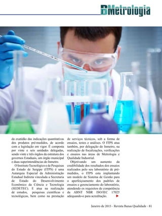 Janeiro de 2015 - Revista Banas Qualidade - 81
da exatidão das indicações quantitativas
dos produtos pré-medidos, de acordo
com a legislação em vigor. É composta
por vinte e seis unidades delegadas,
sendo vinte e três órgãos da estrutura dos
governos Estaduais, um órgão municipal
e duas superintendências do Inmetro.
O Instituto Tecnológico e de Pesquisas
do Estado de Sergipe (ITPS) é uma
Autarquia Especial da Administração
Estadual Indireta vinculada a Secretaria
de Estado do Desenvolvimento
Econômico da Ciência e Tecnologia
(SEDETEC). E atua na realização
de estudos, pesquisas científicas e
tecnológicas, bem como na prestação
de serviços técnicos, sob a forma de
ensaios, testes e análises. O ITPS atua
também, por delegação do Inmetro, na
realização de fiscalizações, verificações
e ensaios nas áreas de Metrologia e
Qualidade Industrial.
Objetivando um aumento da
credibilidade dos resultados dos ensaios
realizados pelo seu laboratório de pré-
medidos, o ITPS esta implantando
um modelo de Sistema de Gestão para
o aperfeiçoamento dos padrões de
ensaios e gerenciamento do laboratório,
atendendo os requisitos de competência
da ABNT NBR ISO/IEC 17025
adequando-o para acreditação. u
 