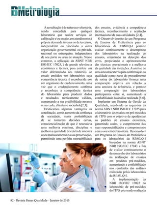 82 - Revista Banas Qualidade - Janeiro de 2015
Aacreditação é de natureza voluntária,
sendo concedida para qualquer
laboratório que realize serviços de
calibração e/ou ensaio, em atendimento à
própria demanda interna ou de terceiros,
independente ou vinculado a outra
organização governamental ou privada,
nacional ou estrangeiro, independente
de seu porte ou área de atuação. Nesse
contexto, a aplicação da ABNT NBR
ISO/IEC 17025, é de grande relevância
econômica e técnica, pois confere um
valor diferenciado aos relatórios de
ensaio emitidos por laboratórios cuja
competência técnica é reconhecida por
um organismo de credenciamento, uma
vez que o credenciamento confirma
e reconhece a competência técnica
do laboratório para produzir dados
e resultados tecnicamente válidos,
aumentando a sua credibilidade perante
o mercado, clientes e sociedade[2,3].
Destacamos algumas vantagens da
acreditação, como aumento da confiança
da sociedade, maior probabilidade
de se tomarem decisões certas,
consciencialização de que é necessária
uma melhoria contínua, disciplina e
melhora a qualidade de coleta de amostra
o seu manuseamento e a sua preservação,
permitindo uma perfeita rastreabilidade
dos ensaios, evidência a competência
técnica, reconhecimento e aceitação
internacional de suas atividades [2,4].
O Desenvolvimento de um Programa
de Ensaios de Proficiência para os
laboratórios da RBMLQ-I permite
avaliar continuamente o desempenho
dos laboratórios na realização de
ensaios, orientando na detecção dos
erros, propiciando o aprimoramento
das técnicas operacionais e a melhoria
da qualidade das medições. A análise de
umaamostraexternaparaconfirmaçãoda
qualidade como parte do procedimento
de rotina do laboratório fornece uma
comparação objetiva em relação a
uma amostra de referência, e permite
uma comparação dos laboratórios
participantes entre si, aumentando a
confiabilidade da análise realizada [5,6].
Implantar um Sistema de Gestão da
Qualidade, atendendo os requisitos da
norma ABNT NBR ISO/IEC 17025 para
o laboratório de ensaios em pré-medidos
do ITPS com o objetivo de aperfeiçoar
os padrões de ensaios existentes,
garantindo assim, o cumprimento das
suas responsabilidades e compromissos
com a sociedade brasileira. Desenvolver
um Programa de Ensaios de Proficiência
para os laboratórios da RBMLQ-I
baseados na norma ABNT
NBR ISO/IEC 17043 a fim
de avaliar continuamente o
desempenhodoslaboratórios
na realização de ensaios
em produtos pré-medidos,
aumentando a confiabilidade
nos resultados das análises
realizadas pelos laboratórios
da RBMLQ-I.
A implementação da
NBR ISO/IEC 17025 no
laboratório de pré-medidos
do ITPS esta sendo realizada
 