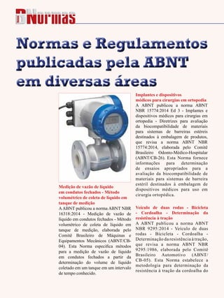 86 - Revista Banas Qualidade - Janeiro de 2015
Normas e Regulamentos
publicadas pela ABNT
em diversas áreas
Normas e Regulamentos
publicadas pela ABNT
em diversas áreas
Medição de vazão de líquido
em condutos fechados - Método
volumétrico de coleta de líquido em
tanque de medição
AABNT publicou a norma ABNT NBR
16318:2014 - Medição de vazão de
líquido em condutos fechados - Método
volumétrico de coleta de líquido em
tanque de medição, elaborada pelo
Comitê Brasileiro de Máquinas e
Equipamentos Mecânicos (ABNT/CB-
04). Esta Norma especifica métodos
para a medição de vazão de líquido
em condutos fechados a partir da
determinação do volume de líquido
coletado em um tanque em um intervalo
de tempo conhecido.
Implantes e dispositivos
médicos para cirurgias em ortopedia
A ABNT publicou a norma ABNT
NBR 15774:2014 Ed 3 - Implantes e
dispositivos médicos para cirurgias em
ortopedia - Diretrizes para avaliação
da biocompatibilidade de materiais
para sistemas de barreiras estéreis
destinados à embalagem de produtos,
que revisa a norma ABNT NBR
15774:2014, elaborada pelo Comitê
Brasileiro Odonto-Médico-Hospitalar
(ABNT/CB-26). Esta Norma fornece
informações para determinação
de ensaios apropriados para a
avaliação da biocompatibilidade de
materiais para sistemas de barreira
estéril destinados à embalagem de
dispositivos médicos para uso em
cirurgia ortopédica.
Veículo de duas rodas - Bicicleta
- Cordoalha - Determinação da
resistência à tração
A ABNT publicou a norma ABNT
NBR 9295:2014 - Veículo de duas
rodas - Bicicleta - Cordoalha -
Determinação da resistência à tração,
que revisa a norma ABNT NBR
9295:1986, elaborada pelo Comitê
Brasileiro Automotivo (ABNT/
CB-05). Esta Norma estabelece a
metodologia para determinação da
resistência à tração da cordoalha do
 