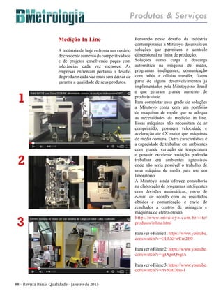 88 - Revista Banas Qualidade - Janeiro de 2015
Medição In Line
A indústria de hoje enfrenta um cenário
decrescenteaumentodacompetitividade
e de projetos envolvendo peças com
tolerâncias cada vez menores. As
empresas enfrentam portanto o desafio
de produzir cada vez mais sem deixar de
garantir a qualidade de seus produtos.
Pensando nesse desafio da indústria
contemporânea a Mitutoyo desenvolveu
soluções que permitem o controle
dimensional na linha de produção.
Soluções como carga e descarga
automática na máquina de medir,
programas inteligentes, comunicação
com robôs e células transfer, fazem
parte de alguns desenvolvimentos já
implementados pela Mitutoyo no Brasil
e que geraram grande aumento de
produtividade.
Para completar essa grade de soluções
a Mitutoyo conta com um portfólio
de máquinas de medir que se adequa
as necessidades da medição in line.
Essas máquinas não necessitam de ar
comprimido, possuem velocidade e
aceleração até 4X maior que máquinas
de medir comuns. Outra característica é
a capacidade de trabalhar em ambientes
com grande variação de temperatura
e possuir excelente vedação podendo
trabalhar em ambientes agressivos
onde não seria possível o trabalho de
uma máquina de medir para uso em
laboratório.
A Mitutoyo ainda oferece consultoria
na elaboração de programas inteligentes
com decisões automáticas, envio de
e-mail de acordo com os resultados
obtidos e comunicação e envio de
resultados a centros de usinagem e
máquinas de eletro-erosão.
http://www.mitutoyo.com.br/site/
produtos/inline.html
Para ver o Filme 1: https://www.youtube.
com/watch?v=OLhXFwCm2B0
Para ver o Filme 2: https://www.youtube.
com/watch?v=igtXpnQSglA
Para ver o Filme 3: https://www.youtube.
com/watch?v=rrvNatDmo-I
Produtos & Serviços
1
2
3
 