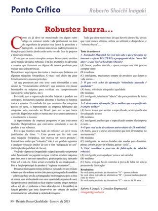 90 - Revista Banas Qualidade - Janeiro de 2015
Robustez burra...
Roberto S. Inagaki é Consultor Empresarial.
rsinagaki@gmail.com.
Ponto Crítico Roberto Shoichi Inagaki
C
omo eu já devo ter mencionado em algum outro
artigo eu comecei minha vida profissional na área
de engenharia de projetos (na época de prancheta e
tecnígrafo – os leitores mais novos podem procurar no
Google o que é isto) e desde então tenho ouvido falar de projetos
e processos robustos.
Creio que os maus exemplos sempre fazem parte também
deste mundo de ideias robustas. Um dos exemplos foi de testes
e ensaios que fazíamos em alguns de nossos produtos para
validar suas características.
Mencionarei aqui alguns dos testes e ensaios que fazíamos em
algumas máquinas fotográficas. O mais sutíl deles era girar
freneticamente a mesma pela alça.
As que passavam por este teste eram submetidas a uma
sessão de “bronzeamento artificial”, que consistia em passar
bronzeador na máquina para verificar seu comportamento
(descolorir, soltar partes, etc.).
Foi então que a organização decidiu fabricar o produto em
outro país. Trouxemos algumas amostras e fizemos os mesmos
testes e ensaios. O resultado foi que nenhuma das máquinas
passou no teste. A representante da empresa fabricante das
máquinas veio correndo ao Brasil para ver o que havia
ocorrido. Repetimos todos os testes em várias outras amostras e
o resultado foi o mesmo.
A representante da empresa perguntou o que estávamos
fazendo. Respondemos que estávamos simulando o uso do
produto e sua robustez.
Foi aí que tivemos uma lição de robustez; ao ouvir nossa
justificativa ela disse: “- Uma pessoa que faz isto com
uma máquina fotográfica, não merece ter nosso produto”.
Entendemos então que “robustez” não é um produto aguentar
a qualquer situação (ruído) de uso e sim “adequação ao uso”
(definição da qualidade de Juran).
Vocênãovêpessoasfotografandoedepoispassandoumprotetor
solar, bronzeador ou jogando na água (embora existam máquinas
para isto, mas é um uso específico), girando pela alça, deixando
fritar sob o sol, etc. Estes seriam exemplos de uso inadequado....
Pois a função principal do produto é “registrar momentos”...
Pensandonistoquantotempoperdemospensandoemumproduto
robustoquenãosoltasseastiras(istoparecepropagandadesandálias
– se bem que hoje em dia a propaganda é meio enganosa pois as tiras
da marca vem arrebentando com uma quantidade pequena de uso),
nãoperdessematonalidadeaoficarexpostodurantelongosperíodos
sob o sol, etc. e perdemos o foco (desculpe-me o trocadilho) na
função primária que seria desenvolver um sistema de melhor
armazenamento, velocidade e captura de imagens....
Tudo que dura muito mais do que deveria durar e faz coisas
que você nunca utilizou, utiliza ou utilizará é desperdício, é
“robustez burra”.....
Teste de robustez
1- Acendedor Magiclick (se você não sabe o que é pesquise na
internet – veja no YOUTUBE) a propaganda dizia: “dura 104
anos”, o que você acha desta robustez?
(A) burra, produto suicida – quem compra um não precisa
comprar outro
(B ) mediana
(C) inteligente, precisamos sempre de produtos que durem a
vida inteira....
2- O que você acha da afirmação “tolerância apertada é
qualidade”
(A) burra, tolerância adequada é qualidade
(B) mediana
(C) inteligente, tolerância “aberta” são para produtos de baixa
qualidade
3- E desta outra afirmação “fazer melhor que o especificado
é sempre melhor”
(A) burra, temos que atender o especificado, se o especificado
for adequado ao uso
(B) mediana
(C) inteligente, melhor que o especificado sempre não importa
o custo....
4- O que você acha do caderno universitário de 20 matérias?
(A) burra, qual é o curso universitário que tem 20 matérias no
ano/semestre?
(B) mediana
(C) inteligente, as outras divisões são usadas para desenhar,
pintar, colorir, escrever bilhetes, passar “cola”...
5- Você considera o processo de fabricação de salsicha
robusta?
(A) inteligente, entra qualquer coisa e sai salsicha
(B) mediana
(C) burra, tem que haver controles à prova de falha em todo o
processo de fabricação
Resultados:
Se você optou por todas as alternativas “A” = pessoa robusta
Se você optou por todas as alternativas “B” = pessoa mediana (sai de
cima do muro)
Se você optou por todas as alternativas “C” = sou eu há 30 anos.....
 