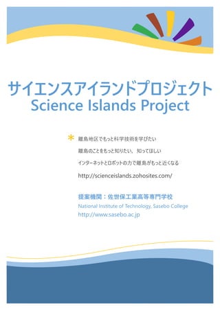 *
サイエンスアイランドプロジェクト
Science Islands Project
離島地区でもっと科学技術を学びたい
離島のことをもっと知りたい，知ってほしい
インターネットとロボットの力で離島がもっと近くなる
http://scienceislands.zohosites.com/
提案機関：佐世保工業高等専門学校
National Institute of Technology, Sasebo College
http://www.sasebo.ac.jp
 