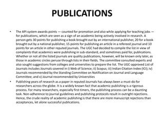 PUBLICATIONS
• The API system awards points — counted for promotion and also while applying for teaching jobs —
for publications, which are seen as a sign of an academic being actively involved in research. A
person gets 30 points for publishing a book brought out by an international publisher, 20 for a book
brought out by a national publisher, 15 points for publishing an article in a refereed journal and 10
points for an article in other reputed journals. The UGC had decided to compile the list in view of
complaints that academics were publishing in sub-standard, and sometimes paid for, publications.
Whether or not all the listed journals are quality publications, however, will be known only later, as
those in academic circles peruse through lists in their fields. The committee consulted experts and
also sought suggestions from colleges and universities to prepare the list. The UGC-approved List of
Journals includes Journals covered in i) Web of Science; ii) Scopus; iii) Indian Citation Index (ICI); iv)
Journals recommended by the Standing Committee on Notification on Journal and Language
Committee; and v) Journal recommended by Universities
• Publishing years of research as a paper in reputed Journals has always been a must-do for
researchers across the globe. It is a widely known fact that academic publishing is a rigorous
process. For many researchers, especially first timers, the publishing process can be a daunting
task. Non-adherence to journal guidelines and publishing protocols result in outright rejections.
Hence, the crude reality of academic publishing is that there are more manuscript rejections than
acceptances, let alone successful publications.
 