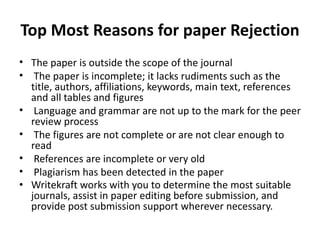 Top Most Reasons for paper Rejection
• The paper is outside the scope of the journal
• The paper is incomplete; it lacks rudiments such as the
title, authors, affiliations, keywords, main text, references
and all tables and figures
• Language and grammar are not up to the mark for the peer
review process
• The figures are not complete or are not clear enough to
read
• References are incomplete or very old
• Plagiarism has been detected in the paper
• Writekraft works with you to determine the most suitable
journals, assist in paper editing before submission, and
provide post submission support wherever necessary.
 