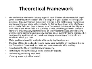 Theoretical Framework
• The Theoretical Framework mostly appears near the start of your research paper
(after the Introduction chapter) and is a key part of your overall research paper
structure. It is a summary of the current writings in the field you are researching
and into which your study will eventually fit. Rather than simply a list of different
writers in the field and their opinions, your Theoretical Framework should give a
clear idea of the whole field as it currently stands, describing different bodies of
literature, providing varying standpoints on the important issues, and indicating
where general opinions have recently changed or are currently being challenged. It
must provide a critique of each work, not simply a summary of the books and
articles to which you refer.
• Major problems faced by students while designing literature are:
• Shortage of time to read and evaluate every word available on your topic (but in
the Theoretical Framework you have aim to demonstrate wide reading).
• Structuring the Theoretical Framework properly.
• Difficulty to find authoritative works written by experts.
• Referencing and citing each work
• Creating a conceptual framework
 
