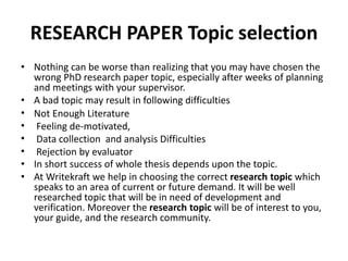 RESEARCH PAPER Topic selection
• Nothing can be worse than realizing that you may have chosen the
wrong PhD research paper topic, especially after weeks of planning
and meetings with your supervisor.
• A bad topic may result in following difficulties
• Not Enough Literature
• Feeling de-motivated,
• Data collection and analysis Difficulties
• Rejection by evaluator
• In short success of whole thesis depends upon the topic.
• At Writekraft we help in choosing the correct research topic which
speaks to an area of current or future demand. It will be well
researched topic that will be in need of development and
verification. Moreover the research topic will be of interest to you,
your guide, and the research community.
 