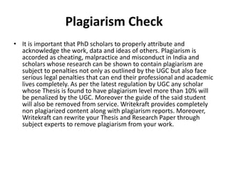 Plagiarism Check
• It is important that PhD scholars to properly attribute and
acknowledge the work, data and ideas of others. Plagiarism is
accorded as cheating, malpractice and misconduct in India and
scholars whose research can be shown to contain plagiarism are
subject to penalties not only as outlined by the UGC but also face
serious legal penalties that can end their professional and academic
lives completely. As per the latest regulation by UGC any scholar
whose Thesis is found to have plagiarism level more than 10% will
be penalized by the UGC. Moreover the guide of the said student
will also be removed from service. Writekraft provides completely
non plagiarized content along with plagiarism reports. Moreover,
Writekraft can rewrite your Thesis and Research Paper through
subject experts to remove plagiarism from your work.
 