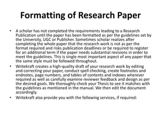 Formatting of Research Paper
• A scholar has not completed the requirements leading to a Research
Publication until the paper has been formatted as per the guidelines set by
the University, UGC or Publisher. Sometimes scholar realizes after
completing the whole paper that the research work is not as per the
format required and risks publication deadlines or be required to register
for an additional term if the paper needs substantial revisions in order to
meet the guidelines. This is single most important aspect of any paper that
the same style must be followed throughout.
• Writekraft creates a high-quality draft of your research work by editing
and correcting your paper, conduct spell checking, create footnotes and
endnotes, page numbers, and tables of contents and indexes wherever
required as well as carefully examine reviewer feedback and design as per
the desired goals. We thoroughly check your Thesis to see it matches with
the guidelines as mentioned in the manual. We then edit the document
accordingly.
• Writekraft also provide you with the following services, if required:
 