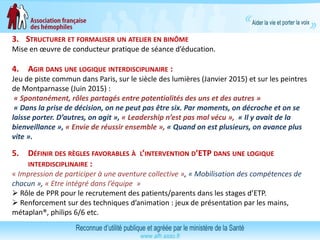 3. STRUCTURER ET FORMALISER UN ATELIER EN BINÔME
Mise en œuvre de conducteur pratique de séance d’éducation.
4. AGIR DANS UNE LOGIQUE INTERDISCIPLINAIRE :
Jeu de piste commun dans Paris, sur le siècle des lumières (Janvier 2015) et sur les peintres
de Montparnasse (Juin 2015) :
« Spontanément, rôles partagés entre potentialités des uns et des autres »
« Dans la prise de décision, on ne peut pas être six. Par moments, on décroche et on se
laisse porter. D’autres, on agit », « Leadership n’est pas mal vécu », « Il y avait de la
bienveillance », « Envie de réussir ensemble », « Quand on est plusieurs, on avance plus
vite ».
5. DÉFINIR DES RÈGLES FAVORABLES À L’INTERVENTION D’ETP DANS UNE LOGIQUE
INTERDISCIPLINAIRE :
« Impression de participer à une aventure collective », « Mobilisation des compétences de
chacun », « Etre intégré dans l’équipe »
 Rôle de PPR pour le recrutement des patients/parents dans les stages d’ETP.
 Renforcement sur des techniques d’animation : jeux de présentation par les mains,
métaplan®, philips 6/6 etc.
 