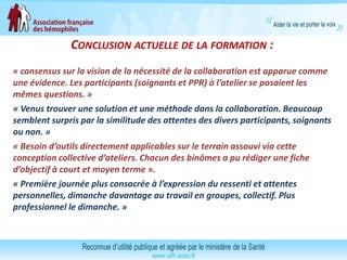 CONCLUSION ACTUELLE DE LA FORMATION :
« consensus sur la vision de la nécessité de la collaboration est apparue comme
une évidence. Les participants (soignants et PPR) à l’atelier se posaient les
mêmes questions. »
« Venus trouver une solution et une méthode dans la collaboration. Beaucoup
semblent surpris par la similitude des attentes des divers participants, soignants
ou non. »
« Besoin d’outils directement applicables sur le terrain assouvi via cette
conception collective d’ateliers. Chacun des binômes a pu rédiger une fiche
d’objectif à court et moyen terme ».
« Première journée plus consacrée à l’expression du ressenti et attentes
personnelles, dimanche davantage au travail en groupes, collectif. Plus
professionnel le dimanche. »
 