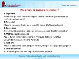 POURQUOI SE FORMER ENSEMBLE ?
1. Légitimité
Rien de ce qui nous concerne ne peut se faire sans nous (patients) et les
professionnels de santé
2. Nécessité
Maladie chronique (traitement lourd IV, risque dégâts articulaires)
3. Consensus
Travail multidisciplinaire : sociétés savantes, centres de références et AFH
4. Méthodologie nécessaire
Appui du Laboratoire Educations et Pratiques de Santé (EA3412)
Université Paris 13, Sorbonne Paris Cité
5. Parti pris
Malades et Parents aidés par pairs formés, intégrés à l’équipe pédagogique
6. Positionnement
10 principes pour une ETP au plus proche des patients
 