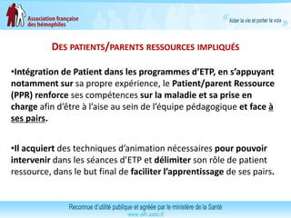 DES PATIENTS/PARENTS RESSOURCES IMPLIQUÉS
•Intégration de Patient dans les programmes d’ETP, en s’appuyant
notamment sur sa propre expérience, le Patient/parent Ressource
(PPR) renforce ses compétences sur la maladie et sa prise en
charge afin d’être à l’aise au sein de l’équipe pédagogique et face à
ses pairs.
•Il acquiert des techniques d’animation nécessaires pour pouvoir
intervenir dans les séances d’ETP et délimiter son rôle de patient
ressource, dans le but final de faciliter l’apprentissage de ses pairs.
 